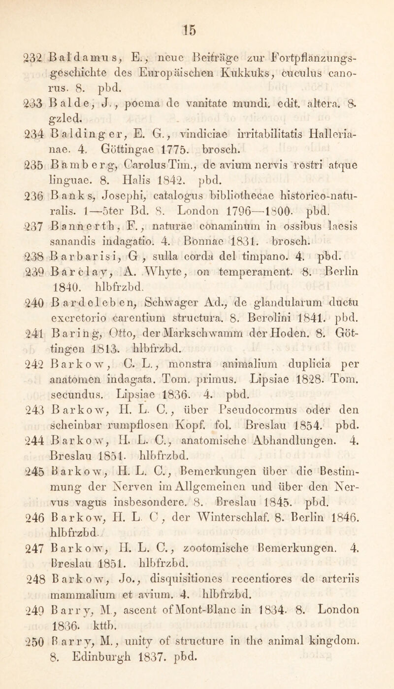 232 BardamiiS; E. ^ neue Beiträge zur Fortpflanzungs- gescliiclite des Europäischen Kukkuks, cuculus cano- rus. 8. pbd. 233 BaldC; J., poema de vanitate mundi. edit. altera. 8- gzled. 234 Baiding er; E. G.; vindiciae irritabilltatis Halleria- nae. 4. Göttingae 1775. brosch. 235 Bamberg; Carolus Tim.; de avium nervis rostri atque linguae. 8. Halis 1842. pbd. 236 Banks; Josephi; catalogus bibliothecae historico-natu- ralis. 1—5ter Bd. 8. London 1796—'ISOO- pbd. 237 Bannerth, F.; naturae conaminum in ossibus laesis sanandis indagatio. 4. Bonnae 1831. brosch. 238 Barbarisi; G; sulla corda del timpano. 4. ' pbd. 239 Barclay; A. WhytC; on temperament. 8. Berlin 1840. hlbfrzbd. 240 Bardeleben; Schwager Ad.; de glandularum ductu excretorio carentium structura. 8. Berolini 1841. pbd. 241 Baring; OttO; der Markschwamm der Hoden. 8. Göt- tingen 1813. hlbfrzbd. 242 BarkoW; C. L.; monstra animalium duplicia per anatomen indagata. Tom. primus. Lipsiae 1828. Tom. secundus. Lipsiae 1836. 4. pbd. 243 BarkoW; H. L. C.; über Pseudocormus oder den scheinbar rumpllosen Kopf. fol. Breslau 1854. pbd. 244 B arkow; H. L. C.; anatomische Abhandlungen. 4. Breslau 1851. hlbfrzbd. 245 Barkowy H. L. C.; Bemerkungen über die Bestim- mung der Nerven im Allgemeinen und über den Ner- vus vagus insbesondere. 8. Breslau 1845. pbd. 246 BarkoW; H. L. 0; der Winterschlaf. 8. Berlin 1846. hlbfrzbd. 247 BarkoW; H. L. C.; zootomische Bemerkungen. 4. Breslau 1851. hlbfrzbd. 248 B arkow; Jo.; disquisitiones recentiores de arteriis mammalium et avium. 4. hlbfrzbd. 249 Ba rrj; M.; ascent of Mont-Blanc in 1834. 8. London 1836. kttb. 250 Barr7; M.; unity of structure in the animal kingdom. 8. Edinburgh 1837. pbd.