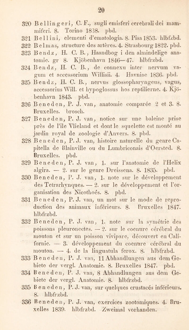 320 Bellingeri; C. F.^ siigli emisferi cerebrali dei mam- miferi. 8- Torüio 1838- pbd. 321 ßellini; clementi d’ematologia. 8-Pisa 1853. blbfzbd. 322 Bclmas, structure des artercs. 4. Strasbourg 1822. pbd. 323 Bendz; H. C. B.; Haandbog i den almindelige ana- tomie. gr 8. Kjöbenbavn 1846—47. blbfrzbd. 324 Bendz; H. C. B. ^ de connexii inter nervum va- gnm et accessorium Willisii. 4. Ilavniae 1836. pbd. 325 Bendz;, H. C. B.^ nervus glossopbaryngeiiS; vagns^ accessorius Will, et Jiypoglossus hos reptilierne. 4. Kjö- benliaTii 1843. pbd. 326 Beneden^ P. J. van^ aiiatomie comparee 2 et 3. 8- Bruxelles, broscb. 327 Bene den, P. J. van, notice sur une baieine prise pres de File Ylieland et dont le squelette est monte au jardin royal de Zoologie d’Anvers. 8- pbd. 328 Beneden, P. J. van, liistoire naturelle du genre Ca- pitella de Blainville ou du Lumbriconais d’Oersted. 8. Bruxelles, pbd. 329 Beneden, P. J. van, 1. sur Panatomie de l’Helix algira. — 2. sur le genre Dreissena. 8. 1835* pbd. 330 Beneden, P. J. van, 1. note sur le developpement des Tetrarliynques. — 2. sur le developpement et l’or- ganisation des Nicotboes. 8. pbd. 331 Beneden, P. J. van, un mot sur le mode de repro- duction des animaux inferieurs. 8. Bruxelles 1847. blbfrzbd. 332 Beneden, P. J. van, 1. note sur la symetrie des poissons pleuronectes. — 2. sur le coenure cerebral du mouton et sur un poisson vivipare, decouvert en Cali- fornie. — 3. developpement du coenure cerebral du mouton. — 4. de la linguatula ferox. 8. blbfrzbd. 333 Beneden, P. J. van, 11 Abhandlungen aus dem Ge- biete der vergl. Anatomie. 8. Bruxelles 1847. pbd. 334 Beneden, P. J. van, 8 Abhandlungen aus dem Ge- biete der vergl. Anatomie. 8. blbfrzbd. 335 Beneden, P. J. van, sur quelques crustaces inferieurs. 8. blbfrzbd. 336 Beneden, P. J. van, exercices zootomiques. 4. Bru- xelles 18.39. blbfrzbd. Zweimal vorhanden.