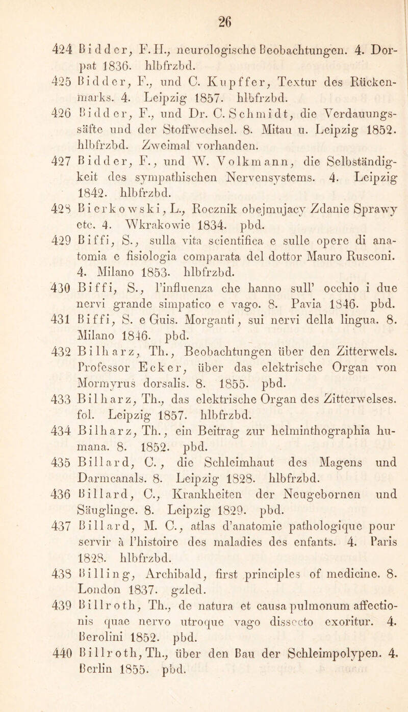 pat 1836. hlbfrzbd. 425 Bidder^ F.^ und C. Kupffer^ Textur des Rücken- marks. 4. Leij^zig 1857. hlbfrzbd. 426 Bidder_, F.^ und Dr. C. Schmidt^ die Yerdauungs- säfte und der Stoffwechsel. 8. Mitau u. Leipzig 1852. hlbfrzbd. Zweimal vorhanden. 427 Bidder^ F. ^ und W. Yolkrnann^ die Selbständig- keit des sympathischen Nervensystems. 4. Leipzig 1842. hlbfrzbd. 428 B i er k 0 w s k i; L., Rocznik obejmujacy Zdanie Sprawy etc. 4. Wkrakowie 1834. pbd. 429 Biffi; S.; Sulla vita scientifica e sulle opere di ana- tomia e fisiologia comparata del dottor Mauro Rusconi. 4. Milano 1853. hlbfrzbd. 430 Biffi^ S., l’influenza che hanno sulF occhio i due nervi grande simpatico e vago. 8. Pavia 1846. pbd. 431 Biffi^ S. e Guis. Morganti; sui nervi della lingua. 8. Milano 1846. pbd. 432 Bilharz; Th._, Beobachtungen über den Zitterwels. Professor Eckeiy über das elektrische Organ von Mormyrus dorsalis. 8. 1855. pbd. 433 Bilharz;, Th.^ das elektrische Organ des Zitterwelses, fol. Leipzig 1857. hlbfrzbd. 434 Bilharz; Th. ^ ein Beitrag zur helminthographia hu- mana. 8. 1852. pbd. 435 Billard; C. die Schleimhaut des Magens und Darmcanals. 8. Leipzig 1828. hlbfrzbd. 436 Billard; 0.; Krankheiten der Neugebornen und Säuglinge. 8. Leipzig 1829. pbd. 437 Billard; M. C.; atlas d’anatomie pathologique pour servil* ä Phistoire des maladies des enfants. 4. Paris 1828. hlbfrzbd. 438 Bi Hing; Archibald; first principles of medicine. 8. London 1837. gzled. 439 Billroth; Th.; de natura et causa pulmonum affectio- nis quae nervo utroqiie vago dissccto exoritur. 4. Berolini 1852. pbd. 440 Billr oth; Th.; über den Bau der Schleimpolypen. 4. Berlin 1855. pbd.