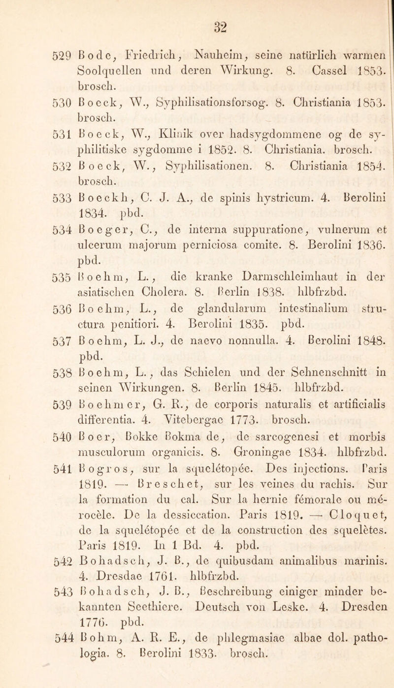 529 BodC; Friediicli; Naulieim^ seine natürlich warmen Soolqneilen und deren Wirkung“. 8. Cassel 1853- broscli. 530 Boeck^ W.; Syphilisationsforsog. 8. Christiania 1853- Brosch. 531 Bo eck; W.; Klinik over hadsygdommene og de sy- philitiske sygdomme i 1852. 8. Christiania. Brosch. 532 ßoeck, W. Syphilisationen. 8. Christiania 1854. Brosch. 533 Boeckh; C. J. A.; de spinis hystricum. 4. Berolini 1834. pbd. 534 Boeger; C.; de interna suppuratione; vulnerum et ulcerum majorum perniciosa comite. 8. Berolini 1836. pBd. 535 Boehni; L.; die kranke Darmschleiinhaut in der asiatischen Cholera. 8. Berlin 1838. hlbfrzBd. 536 Boehin; L.de glandularum intestinalium stru- ctura penitiori. 4. Berolini 1835. pBd. 537 ßoehm; L. J.; de naevo nonnulla. 4. Berolini 1848. pbd. 538 Boehm; L.; das Schielen und der Sehnenschnitt in seinen Wirkungen. 8. Berlin 1845. hlbfrzbd. 539 Boehmer; G. B.; de corporis naturalis et artificialis differentia. 4. Wtebergae 1773. Brosch. 540 Bo er; Bokke Bokma de; de sarcogenesi et morbis musculorum organicis. 8. Groningae 1834. hlbfrzbd. 541 BogroS; sur la squeletopee. Des injcctions. Paris 1819. — Br e sch et; sur les veines du rachis. Sur la formation du cal. Sur la hernie femorale ou me- rocele. De la dessiccation. Paris 1819. —• Cloquet; de la squeletopee et de la construction des squeletes. Paris 1819. ln 1 Bd. 4. pbd. 542 Bohadsch; J. ß.; de quibusdam animalibus marinis. 4. Dresdae 1761. hlbfrzbd. 543 Bohadsch; J. B.; Beschreibung einiger minder be- kannten Seethiere. Deutsch von Leske. 4. Dresden 1776. pbd. 544 Bohm; A. R. E.; de phlegmasiae albae dol. patho- logia. 8. Berolini 1833. Brosch.