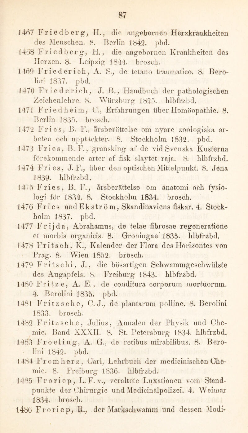 1467 F r i e cl b e r g; H. ^ die angebornen Herzkrankheiten des Menschen. 8. Berlin 1842. pbd. 1468 Friedberg; H.; die angebornen Krankheiten des Herzen. 8. Leipzig 1844. brosch. 1469 Frieder ich; A. S.; de tetano traumatico. 8. Bero- lini 1837. pbd. 1470 Friederich; J. B., Handbuch der pathologischen Zeichenlehre, 8. Würzbnrg 1825, hlbfrzbd. 1471 F r i e d h e i m; C,; Erfahrungen über Homöopathie. 8. Berlin 1835. brosch. 1472 FrieS; B. IL; arsberättelse om nyare zoologiska ar- beten och npptackter. 8. Stockholm 1832. pbd. 1473 Fries; B. F., gransking af de vid Svenska Kusterna förekommende arter af fisk slaytet raja, 8. hlbfrzbd. 1474 FrieS; J. F.; über den optischen Mittelpunkt. 8. Jena 1839. hlbfrzbd. 147 5 Fries, B. F.; arsberättelse om anatomi och fysio- logi för 1834. 8. Stockholm 1834. brosch. 1476 Fries und E k s t r ö m; Skandinaviens fiskar. 4. Stock- holm 1837. pbd. 1477 Frijda; AbraharnuS; de telae fibrosae regeneratione et morbis organicis. 8. Groningae” 1835. hlbfrzbd. 1478 Fritsch; K.; Kalender der Flora des Horizontes von Prag. 8. Wien 1852. brosch. 1479 Fritschi, J.; die bösartigen Schwammgeschwülste des Augapfels. 8. Freiburg 1843. hlbfrzbd. 1480 Fritz C; A. E.; de conditura corporum mortuorum. 4. Berolini 1835. pbd. 1481 Fritz sch6; C. J., de plantarum polline. 8. Berolini 1833. brosch. 1482 Fritzschc; Julius; Annalen der Physik und Che- mie. Band XXXH. 8. St. Petersburg 1834. hlbfrzbd. 1483 Froeling; A, G., de retibus mirabilibus. 8. Bero- lini 1842. pbd. 1484 Fromherz; Carl; Lehrbuch der medicinischen Che- mie. 8. Freiburg 1836. hlbfrzbd. 1485 Froriep; L. F. v., veraltete Luxationen vom Stand- punkte der Chirurgie und Medicinalpolizei. 4. Weimar 1834. brosch. 1486 Froriep; R.; der Markschwamm und dessen Modi-