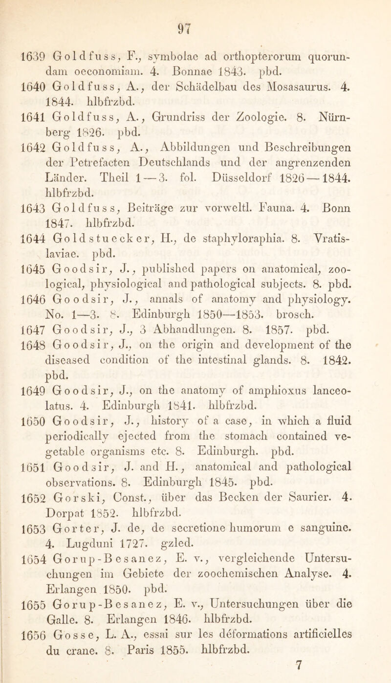 1639 Goldfiiss; F.; symbolae ad ortliopterorum quorun- dam oeconomiam. 4. Eonnae 1843. pbd. 1640 Goldfuss; A.; der Schädelbau des Mosasaurus. 4. 1844. lilbfrzbd. 1641 Goldfuss, A.; Grundriss der Zoologie. 8. Nürn- berg IB'26. pbd. 1642 GoldfusS; A.; Abbildungen und Beschreibungen der Petrefacten Deutschlands und der angrenzenden Länder. Theil 1 — 3. fol. Düsseldorf 1826—1844. hlbfrzbd. 1643 GoldfusS; Beiträge zur vorweltl. Fauna. 4. Bonn 1847. hlbfrzbd. 1644 Goldstuecker; PL; de staphjloraphia. 8. Vratis- laviae. pbd. 1645 Goodsir; J.; published papers on anatomical; zoo- logical; phjsiological and pathological subjects. 8. pbd. 1646 Goodsii’; J.; annals of anatomj and physiology. No. 1—3. 8. Edinburgh 1850—1853. brosch. 1647 Goodsir; J.; 3 Abhandlungen. 8. 1857. pbd. 1648 Goodsii’; J.; on the origin and development of the diseased condition of the intestinal glands. 8. 1842. pbd. 1649 Goodsir; J.; on the anatomy of amphioxus lanceo- latus. 4. Edinburgh 1841. hlbfrzbd. 1650 Goodsir; J.; history of a casO; in which a fluid periodically ejected from the stomach contained ve- getable organisms etc. 8. Edinburgh, pbd. 1651 Goodsir; J. and PL; anatomical and pathological observations. 8. Edinburgh 1845. pbd. 1652 Gorski; Const.; über das Becken der Saurier. 4. Dorpat 1852. hlbfrzbd. 1653 Gorter; J. dO; de secretione humorum e sanguine. 4. Lugduni 1727. gzled. 1654 Gorup-B esanez; E. v.; vergleichende Untersu- chungen im Gebiete der zoochemischen Analyse. 4. Erlangen 1850. pbd. 1655 Gorup-Besanez; E. v.; Untersuchungen über die Galle. 8. Erlangen 1846. hlbfrzbd. 1656 Gosse; L. A.; essai sur les deforniations artificielles du crane. 8. Paris 1855, hlbfrzbd. ■7