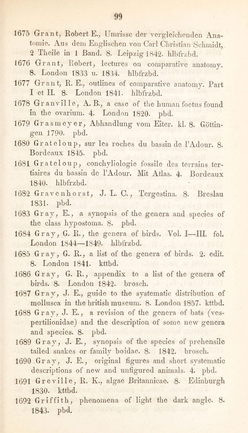 1675 Grant; Robert E.; Umrisse der vergleichenden Ana- tomie. Ans dem Englischen von Carl Christian Schmidt; 2 Theile in 1 Band. 8- Leipzig 1842. hlbfrzbd. 1676 Grant; Robert; leetnres on comparative anatomy. 8. London 1833 n. 1834. hlbfrzbd. 1677 Grant; R. E.; outlines of comparative anatomy. Part I et 11. 8. London 1841. hlbfrzbd. 1678 Granville; A. B.; a case of the human foetus found in the ovarium. 4. London 1820- pbd. 1679 Grasmeyer; Abhandlung vom Eiter, kl. 8. Göttin- gen 1790. pbd. 1680 Grateloup; sur les roches du bassin de TAdour. 8. Bordeaux 1845- pbd. 1681 Grateloup; conchyliologie fossile des terrains ter- tiaires du bassin de l’Adour. Mit Atlas. 4. Bordeaux 1840. hlbfrzbd.' ^ 1682 Gravenhorst; J. L. C.; Tergestina. 8. Breslau 1831. pbd. 1683 Gray; E.; a synopsis of the genera and species of the dass hypostoma. 8- pbd. 1684 Gray; G. R.; the genera of birds. Vol. I—III. fol. London 1844—1849. hlbfrzbd. 1685 Gray; G. R.; a list of the genera of birds. 2. edit. 8. London 1841. kttbd. 1686 Gray; G. R.; appendix to a Hst of the genera of birds. 8‘ London 1842- brosch. 1687 Gray; J. E.; guide to the systematic distribution of mollusca in the british museum. 8. London 1857. kttbd. 1688 Gray; J. E.; a revision of the genera of bats (ves- pertilionidae) and the description of some new genera and species. 8. pbd. 1689 Gray; J. E.; synopsis of the species of prehensile talled snakes or family boidae. 8. 1842. brosch. 1690 Gray; J. E.; original hgures and short systematic descrlptions of new and unfigured animals. 4. pbd. 1691 Greville; R. K.; algae Britannicae. 8. Edinburgh 1830. kttbd. 1692 Griffith; phenomena of light the dark angle. 8. 1843. pbd.