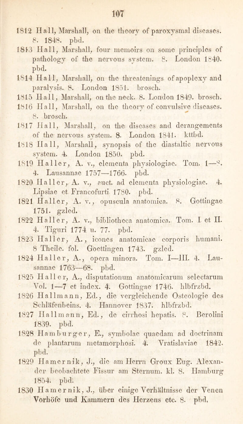 1812 Hall, ]Marsliall, on tlie tlieory of paroxysmal diseases. 8. 1848. pbcl. 1813 Hall, Marshall, four memoirs on some principles of patliology of the nervous sjstem. 8. London 1840. pbd. 1814 Hall, Marshall, on tlie tbreatenings of apoplexy and paralysis. 8. London 1851. broscb. 1815 Hall, Marsball, on tlie neck. 8. London 1849. broscb. 1816 Hall, Marsliall, on the theory of convuJsive diseases. 8. broscb. 1817 Hall, Marsball, on the diseases and derangements of the nervous System. 8. London 1841. kttbd. 1818 Hall, 5Iarsliall, synopsis of tlie diastaltic nervous System. 4. London 1850. pbd. 1819 Haller, A. v., elementa pliysiologiae. Tom. 1— 4. Lansannae 1757—1766- pbd. 1820 Haller, A. v., auct. ad elementa pliysiologiae. 4. Lipsiae et Francofiirti 1780. pbd. 1821 Haller, A. v., opuscnla anatomica. 8. Gottingae 1751. gzled. 1822 Haller, A. v., bibliotheca anatomica. Tom. I et 11. 4. Tiguri 1774 ii. 77. pbd. 1823 Haller, A., icones anatomicae corporis Immani. 8 Tbeile. fol. Goettingen 1743. gzled. 1824 Haller, A., opera minora. Tom. I—HI. 4. Lau- sannae 1763—68. pbd. 1825 Haller, A., disputationum anatomicarum selectarum Vol. 1—-7 et index. 4. Gottingae 1746. hlbfrzbd. 1826 LI allmann, Ed., die vergleichende Osteologie des Schläfenbeins. 4. Hannover 1837. hlbfrzbd. 1827 Ha 11 mann, Ed., de cirrhosi hepatis. 8. ßerolini 1839. pbd. 1828 Hamburger, E., symbolae quaedam ad doctrinam de plantarum metamorphosi. 4. Yratislaviae 1842. pbd. 1829 Hamernik, J., die am Herrn Groux Eng. Alexan- der beobachtete Fissur am Sternum, kl. 8. Hamburg 1854. pbd. 1830 Hamernik, J., über einige Yerhältnisse der Yenen Yorhöfe und Kammern des Herzens etc. 8. pbd,