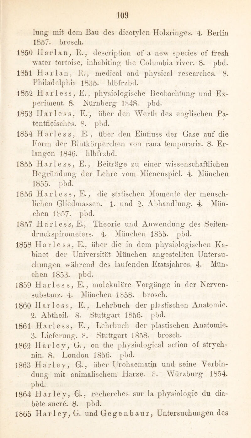 lung mit dem Bau des dicotylen Holzringes. 4. Berlin 1857. brosch. 1850 Harlan^ I\. ^ description of a new species of fresh water tortoise^ inliabiting tlie Columbia river. 8. pbd. 1851 Har lall; I\.; medical and physical researclies. 8. Pliiladelpliia 1835- blbfrzbd. 1852 HarlesS; E.; physiologische Beobachtung und Ex- periment. 8- Nürnberg pbd. 1853 Harles S; E.; über den Werth des englischen Pa- tentfleisches. 8. pbd. 1854 Harless; E.; über den Einfluss der Gase auf die Form der Blutkörperchen von rana temjioraria. 8. Er- langen 1846. hlbfrzbd. 1855 Harle SS; E.; Beiträge zu einer wissenschaftlichen Begründung der Lehre vom Mienenspiel. 4. München 1855. pbd. 1856 HarlesS; E.; die statischen Momente der mensch- lichen Gliedmassen. 1. und 2. Abhandlung. 4. Mün- chen 1857. pbd. 1857 HarlesS;E.; Theorie und Anwendung des Seiten- druckspirometers. 4. München 1855. pbd. 1858 Harle SS; E.; über die in dem physiologischen Ka- blnet der Universität München angestellten Untersu- chungen w'ährend des laufenden Etatsjahres. 4. Mün- chen 1853. pbd. 1859 Harles S; E.; molekuläre Vorgänge in der Nerven- substanz. 4. München 1858. brosch. 1860 Harle SS; E.; Lehrbuch der plastischen Anatomie. 2. Abtheil. 8. Stuttgart 1856. pbd. 1861 Harle SS; E.; Lehrbuch der plastischen Anatomie. 3. Lieferung. 8. Stuttgart 1858. brosch. 1862 PlaiTey; G.; on the physiological actlon of Strych- nin. 8. London 1856. pbd. 1863 Harley; G.; über Lrohaematin und seine Verbin- dung mit animalischem Harze. 8. Würzburg 1854. pbd. 1864 Harley; G.; recherclies sur la physiologie du dia- bete Sucre. 8. pbd. 1865 Harley; G. und Gegenbaur; Untersuchungen des