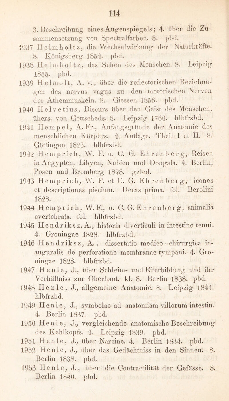 3. Besclireibung eines Angenspiegels; 4. über die Zu- sammensetzung von öpectralfarben. 8. pbd. 1937 llelmKoltZ; die WecliseKvirkung der Natiirkräfte. 8. Königsberg 1854. pbd. 1938 Helmlioltz; das Sehen des Menschen. 8. Leipzig 1855. pbd. 1939 Helmolt; A. v.; über die refiectorischen Beziehun- gen des nervus vagus zu den motorischen Nerven der Athemmuskeln. 8. Giessen 1856. pbd. 1940 HelvetiuS; Diseurs über den Geist des Menschen; übers, von Gottscheds. 8. Leipzig 1760. hlbfrzbd. 1941 Hempel; A. Fr.; Anfangsgründe der Anatomie des menschlichen Körjiers. 4. Auflage. Tlieil 1 et II. 8. Göttingen 1823. hlbfrzbd. 1942 Hemprich; W. F. u. C. G. Ehrenberg; Reisen in Aegypteii; Libyen; Nubien und Dongala. 4. Berlin; Posen und Bromberg 1828. gzled. 1943 Hemprich; W. F. et C. G. E h r e n b e r g; icones et descriptiones piscium. Decas prima, fol. Berolini 1828. 1944 Hemprich; W. F.; u. C. G. Ehr enb er g; animalia evertebrata. fol. hlbfrzbd. 1945 Hendr iksz; A.; historia diverticuli in intestino tenui. 4. Groningae 1828. hlbfrzbd. 1946 Hendriksz; A.; dissertatio medico - chirurgica in- auguralis de perforatione membranae tympani. 4. Gro- ningae 1828. hlbfrzbd. 1947 Henle; J.; über Schleim- und Eiterbildung und ihr Verhältniss zur Oberhaut, kl. 8. Berlin 1838. pbd. 1948 Henle; J.; allgemeine Anatomie. 8. Leipzig 184i. hlbfrzbd. 1949 Henle; J.; symbolae ad anatomiam villorum intestin. 4. Berlin 1837. pbd. 1950 Henle; J.; vergleichende anatomische Beschreibung des Kehlkopfs. 4. Leipzig 1839. pbd. 1951 Henle; J., über Narcine. 4. Berlin 1834. pbd. 1952 Henle; J., über das Gedächtniss in den Sinnen. 8. Berlin 1838. pbd. 1953 Henle; J.; über die Contractilität der Gefässc. 8. Berlin 1840. ])bd.