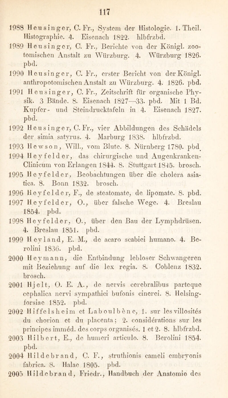 Histographie. 4. Eisenach 1822- hlbfrzbd. 1989 Heil sin ge T; C. Fr.^ Berichte von der König!, zoo- tomischen Anstalt zu Würzburg. 4. Würzburg 1826. pbd. 1990 Heusingeiy C. Fr.^ erster Bericht von derKönigl. antliropotomiscben Anstalt zu Würzburg. 4. 1826. pbd. 1991 Heusingeiy C. Fr.^ Zeitschrift für organische Phy- sik. 3 Bände. 8. Eisenach 1827—'33. pbd. Mit 1 Bd. Kupfer- und Steindrucktafeln in 4. Eisenach 1827. pbd. 1992 H eu s inge r; C. Fr.; vier Abbildungen des Schädels der simia satyrus. 4. Marburg 1838. hlbfrzbd. 1993 Hewson; Will.; vom Blute. 8. Nürnberg 1780. pbd^ 1994 Heyfeldei’; das chirurgische und Augenkranken- Clinicum von Erlangen 1844. 8. Stuttgart 18-^5. brosch. 1995 H eyfeldei’; Beobachtungen über die cholera asia- tica. 8. Bonn 1832. brosch. 1996 Heyfeldei’; F.; de steatomate; de lipomate. 8. pbd. 1997 H eyfelder; 0.; über falsche Wege. 4. Breslau 1854. pbd. 1998 Heyfelder; 0.; über den Bau der Lymphdrüsen. 4. Breslau 1851. pbd. 1999 Heyland; E. M.; de acaro scabiei humano. 4. Be- rolini 1836. pbd. 2000 Heymanii; die Entbindung lebloser Schwangeren mit Beziehung auf die lex regia. 8. Coblenz 1832. brosch. 2001 Hjelt; 0. E. A.; de nervis cerebralibus parteque cephalica nervi sympathici bufonis cinerei. 8. Helsing- forsiae 1852. pbd. 2002 Hiffelsheim et Lab oul bene; 1. sur les villosites du chorion et du placenta; 2. considei’ations sur les principes immed. des corps organises. 1 et 2. 8. hlbfrzbd. 2003 Hilbert; E.; de humeri articulo. 8. Berolini 1854. pbd. 2004 Hildebrand; C. F.; struthionis cameli embryonis fabrica. 8. Halae 1805. pbd. 2005 Hildebrand; Friedr.; Handbuch der Anatomie des