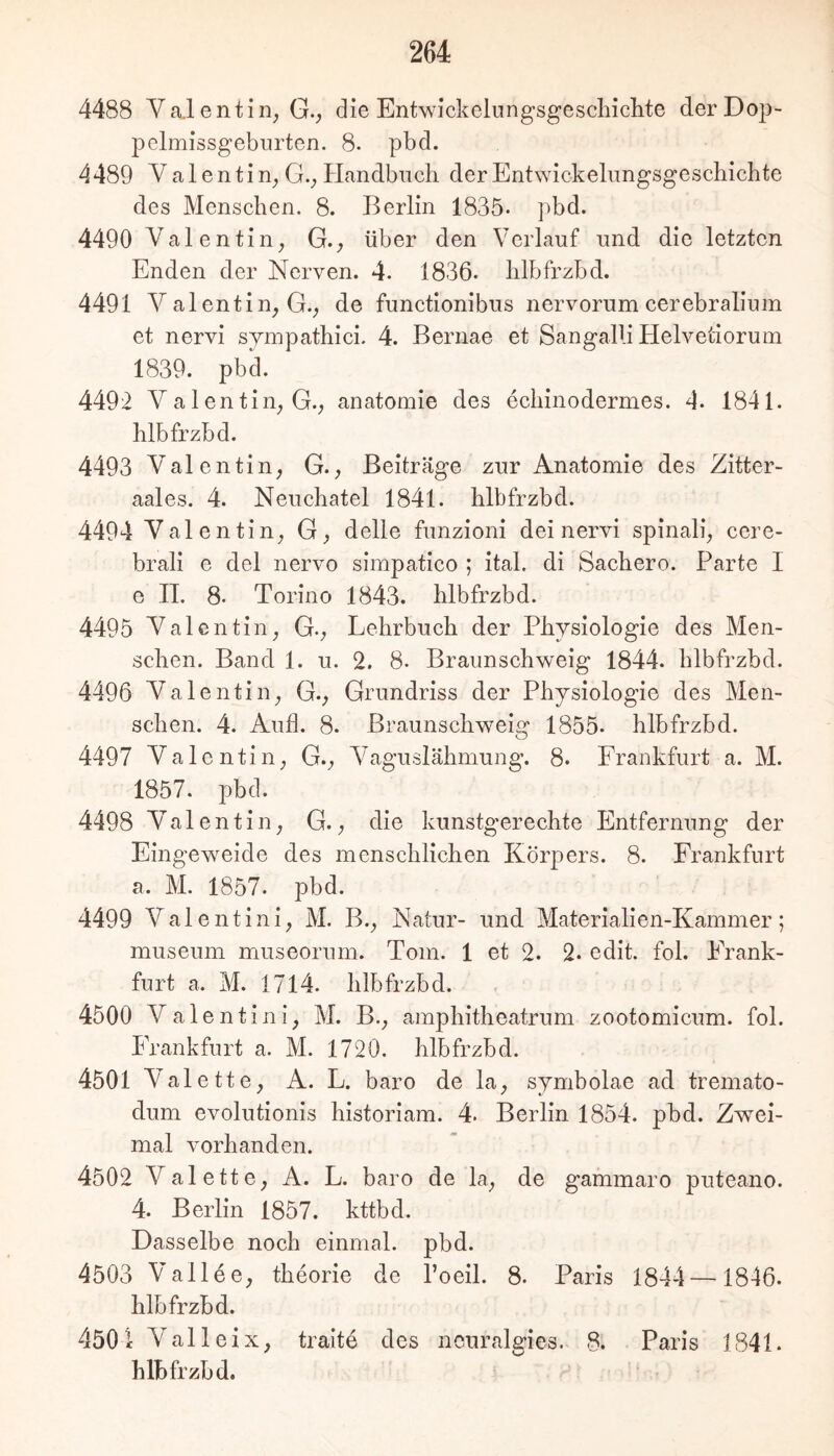 4488 Va.l entin^ G., die Entwickelungsgescliiclite derDop- pclmissgeburten. 8. pbd. 4 489 Valentin^ G._, Plandbuch der Entwickelungsgescbicbte des Menschen. 8. Berlin 1835- pbd. 4490 Valentin^ G., über den Verlauf und die letzten Enden der Nerven. 4. 1836. lilbfrzbd. 4491 Valentin^ G._, de functionibus nervorum cerebralium et nervi sympatbici. 4. Bernae et Sangalli Plelvetioruin 1839. pbd. 4492 V a 1 entin_, G.; anatomie des ecliinodermes. 4. 1841. blbfrzbd. 4493 Valentin, G., Beiträge zur Anatomie des Zitter- aales. 4. Neuchatel 1841. blbfrzbd. 4494 Valentin, G, delle funzioni dei nervi spinali, cere- brali e del nervo simpatico ; ital. di Sacbero. Parte I e IT. 8. Torino 1843. blbfrzbd. 4495 Valentin, G., Lehrbuch der Physiologie des Men- schen. Band 1. u. 2. 8. Braunschweig 1844. blbfrzbd. 4496 Valentin, G., Grundriss der Physiologie des Men- schen. 4. Aull. 8. Braunschweig 1855. blbfrzbd. 4497 Valentin, G., Vaguslähmung. 8. Frankfurt a. M. 1857. pbd. 4498 Valentin, G., die kunstgerechte Entfernung der Eingeweide des menschlichen Körpers. 8. Frankfurt a. M. 1857. pbd. 4499 Valentini, M. B., Natur- und Materialien-Kammer; museum museorum. Tom. 1 et 2. 2. edit. fol. Frank- furt a. M. 1714. blbfrzbd. 4500 Valentini, M. B., amphitheatrum zootomicum. fol. Frankfurt a. M. 1720. blbfrzbd. 4501 Valette, A. L. baro de la, symbolae ad tremato- dum evolutionis historiam. 4. Berlin 1854. pbd. Zwei- mal vorhanden. 4502 Valette, A. L. baro de la, de gammaro puteano. 4. Berlin 1857. kttbd. Dasselbe noch einmal, pbd. 4503 Vallee, theorie de l’oeil. 8. Paris 1844—1846. blbfrzbd. 4501 Val 1 eiX, traite des ncnralgies. 8. Paris 1841. blbfrzbd.