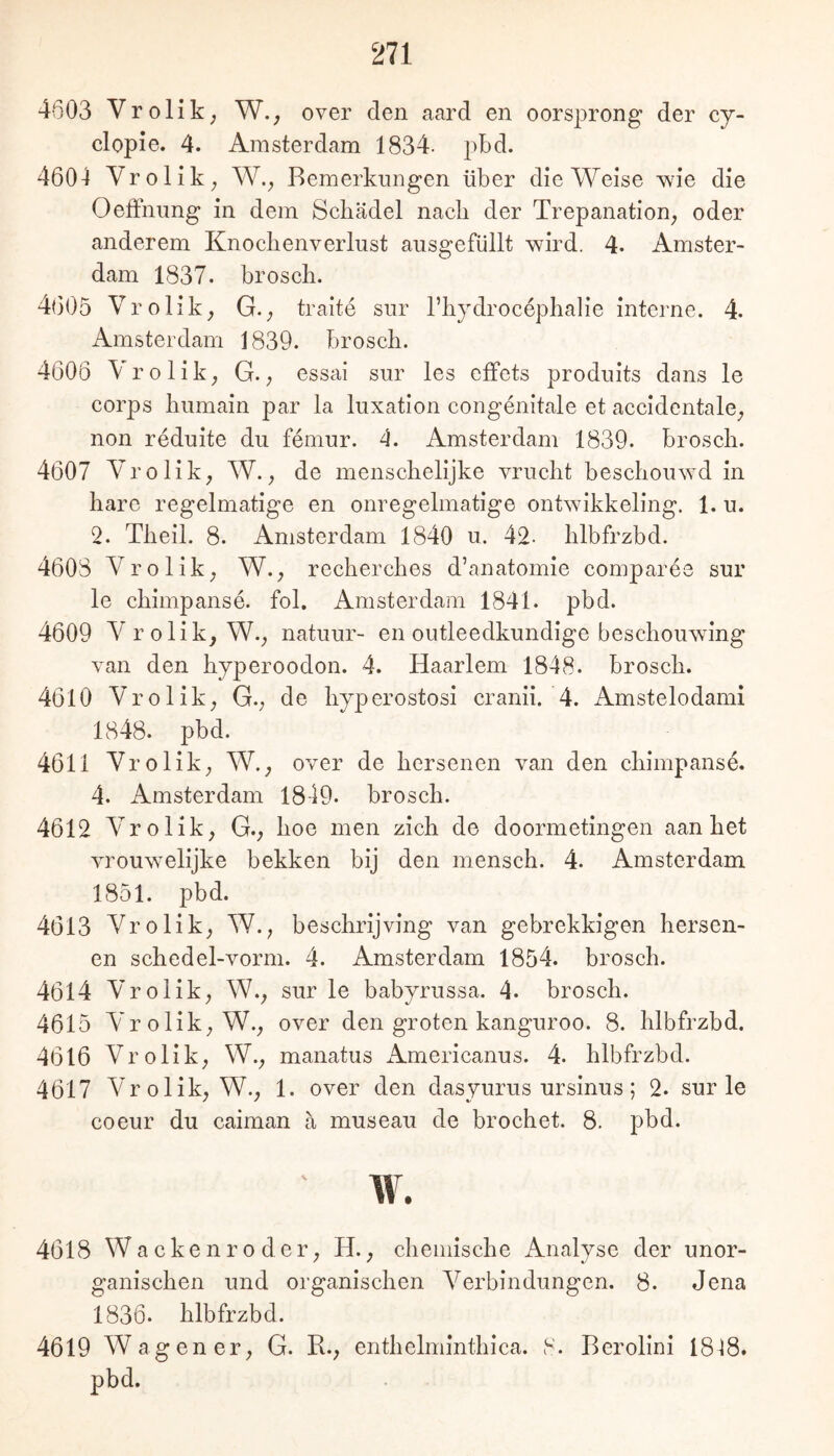 4603 Vrolik, W., over den aard en oorsprong der cy- clopie. 4. Amsterdam 1834. pbd. 4604 Yrolik; W.^ Bemerkungen über die Weise wie die Oeffnung in dem Schädel nach der Trepanation^ oder anderem Knochenverlust ausgefüllt wird. 4. Amster- dam 1837. brosch. 4605 Vrolik; G.; traite sur Thydrocephalie interne. 4- Amsterdam 1839. brosch. 4606 Vrolik; G.; essai sur les effets produits dans le corps humain par la luxation congenitale et accidentale; non reduite du femur. 4. Amsterdam 1839. brosch. 4607 Vrolik; W.; de menschelijke vrucht beschouwd in hare regelmatige en onregelmatige ontwikkeling. 1. u. 2. Theil. 8. Amsterdam 1840 u. 42- hlbfrzbd. 4608 Vrolik; W.; recherches d’anatomie comparee sur le chimpanse. fol. Amsterdam 1841. pbd. 4609 Vrolik; W.; natuur- en outleedkundige beschouwing van den hyperoodon. 4. Haarlem 1848. brosch. 4610 Vrolik; G.; de hyperostosi cranii. 4. Amstelodami 1848. pbd. 4611 Vrolik; W.; over de hersenen van den chimpanse. 4. Amsterdam 1849. brosch. 4612 Vrolik; G.; hoe men zieh de doormetingen aan het vrouw^elijke bekken bij den mensch. 4. Amsterdam 1851. pbd. 4613 Vrolik; W.; beschrijving van gebrekkigen hersen- en schedel-vorm. 4. Amsterdam 1854. brosch. 4614 Vrolik; W.; sur le babyrussa. 4. brosch. 4615 Vrolik; W.; over den groten kanguroo. 8. hlbfrzbd. 4616 Vrolik; W.; manatus x\mericanus. 4. hlbfrzbd. 4617 Vrolik; W.; 1. over den dasyurus ursinus; 2. sur le coeur du caiman ä museau de brochet. 8. pbd. w. 4618 Wackenroder; H.; chemische Analyse der unor- ganischen und organischen Verbindungen. 8. Jena 1836. hlbfrzbd. 4619 Wagen er; G. R.; enthelminthica. 8. Berolini I8i8. pbd.