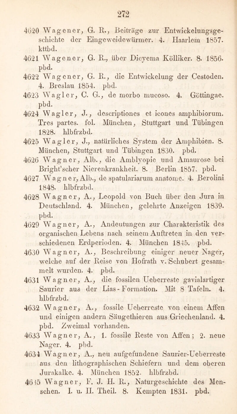 4620 Wag euer; G. R.; Beiträge zur Entwickelungsge- scliiclite der Eingeweidewürmer. 4. Haarlem 1857. kttbd. 4621 Wagener; G. R., über Dicyema Kölliker. 8. 1856. pbd. 4622 Wagener; G. R.; die Entwickelung der Cestoden. 4. Breslau 1854. pbd. 4623 Wagler; C. G.; de morbo mucoso. 4. Gottingae. pbd. 4624 Wagler; J.; descriptiones et icones ampKibiorum. Tres partes, fol. München; Stuttgart und Tübingen 1828. hlbfrzbd. 4625 Wagler; J.; natürliches System der Amphibien. 8. München; Stuttgart und Tübingen 1830. pbd. 4626 Wagner; Alb.; die Amblyopie und Amaurose bei Bright’scher Eierenkrankheit. 8. Berlin 1857. pbd. 4627 Wagner; Alb.; de spatulariarum anatome. 4. Berolini 1848. hlbfrzbd. 4628 Wagner; A.; Leopold von Buch über den Jura in Deutschland. 4. München; gelehrte Anzeigen 1839. pbd. 4629 Wagner; A.; Andeutungen zur Charakteristik des organischen Lebens nach seinem Auftreten in den ver- schiedenen Erdperioden. 4. München 1845. pbd. 4630 Wagner; A.; Beschreibung einiger neuer Nager; welche auf der Reise von Hofrath v. Schubert gesam- melt wurden. 4. pbd. 4631 Wagner; A.; die fossilen Ueberreste gavialartiger Saurier aus der Lias - Formation. Mit 8 Tafeln. 4. hlbfrzbd. 4632 Wagner; A.; fossile Ueberreste von einem Affen und einigen andern Säugethieren aus Griechenland. 4. pbd. Zweimal vorhanden. 4633 Wagner; A.; 1. fossile Reste von Affen; 2. neue Nager. 4. pbd. 4634 Wagner; A.; neu aufgefundene Saurier-Ueberreste aus den lithographischen Schiefern und dem oberen Jurakalke. 4. München 1852- hlbfrzbd. 46i5 Wagner; F. J. H. R.; Naturgeschichte des Men- schen. 1. u. 11. Theil. 8. Kempten 1831. pbd.