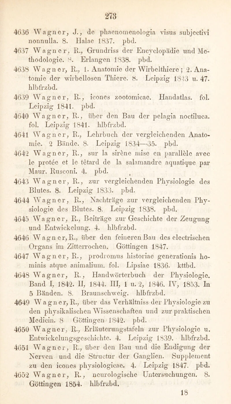 4636 Wagnei; J. de pliaenomenologia visus subjectivi nonnulla. 8. Halae 1837. pbd. 4637 Wagner; R.; Grundriss der Encyclopädie und Me- thodologie. 8. Erlangen 1838. pbd. 4638 Wagner; R.; 1. Anatomie der Wirbelthiere ; 2. Ana- tomie der wirbellosen Thiere. 8. Leipzig 1873 u. 47- hlbfrzbd. 4639 Wagnei’; R.; icones zootomicae. Handatlas, fol. Leipzig 1841. pbd. 4640 Wagner; R.; über den Bau der pelagia noctlluca. fol. Leipzig 1841. hlbfrzbd. 4641 Wagner; R.; Lehrbuch der vergleichenden Anato- mie. 2 Bände. 8. Leipzig 1834—35. pbd. 4642 Wagner; R.; sur la sirene mise en parallele avec le protee et le tetard de la salamandre aquatique par Maur. Rusconi. 4. pbd. 4643 Wagnei’; R.; zur vergleichenden Physiologie des Blutes. 8. Leipzig 1833. pbd. 4644 Wagner; R.; Nachträge zur vergleichenden Phy- siologie des Blutes. 8. Leipzig 1838. pbd. 4645 Wagner; R.; Beiträge zur Geschichte der Zeugung und Entwickelung. 4. hlbfrzbd. 4646 Wagner;R.; über den feineren Bau des electrischen Organs im Zitterrochen. Göttingen 1847. 4647 Wagnei'; R.; prodromus historiae generationis ho- minis atque animalium. fol. Lipsiae 1836. kttbd. 4648 Wagnei’; R.; Handwörterbuch der Physiologie. Band I; 1842. H; 1844. IH; 1 u. 2; 1846. IV; 1853. In 5 Bänden. 8. Braunschweig, hlbfrzbd. 4649 Wagner; R.; über das Verhältniss der Physiologie zu den physikalischen Wissenschaften und zur praktischen Medicin. 8 Göttingen 1842. pbd. 4650 Wagnei’; R.; Erläuterungstafeln zur Physiologie u. Entwickelungsgeschichte. 4. Leipzig 1839. hlbfrzbd. 4651 Wagnei’; R.; über den Bau und die Endigung der Nerven und die Structur der Ganglien. Supplement zu den icones physiologicae. 4. Leipzig 1847. pbd. 4652 Wagnei’; R.; neurologische Untersuchungen. 8. Göttingen 1854. hlbfrzbd. 18