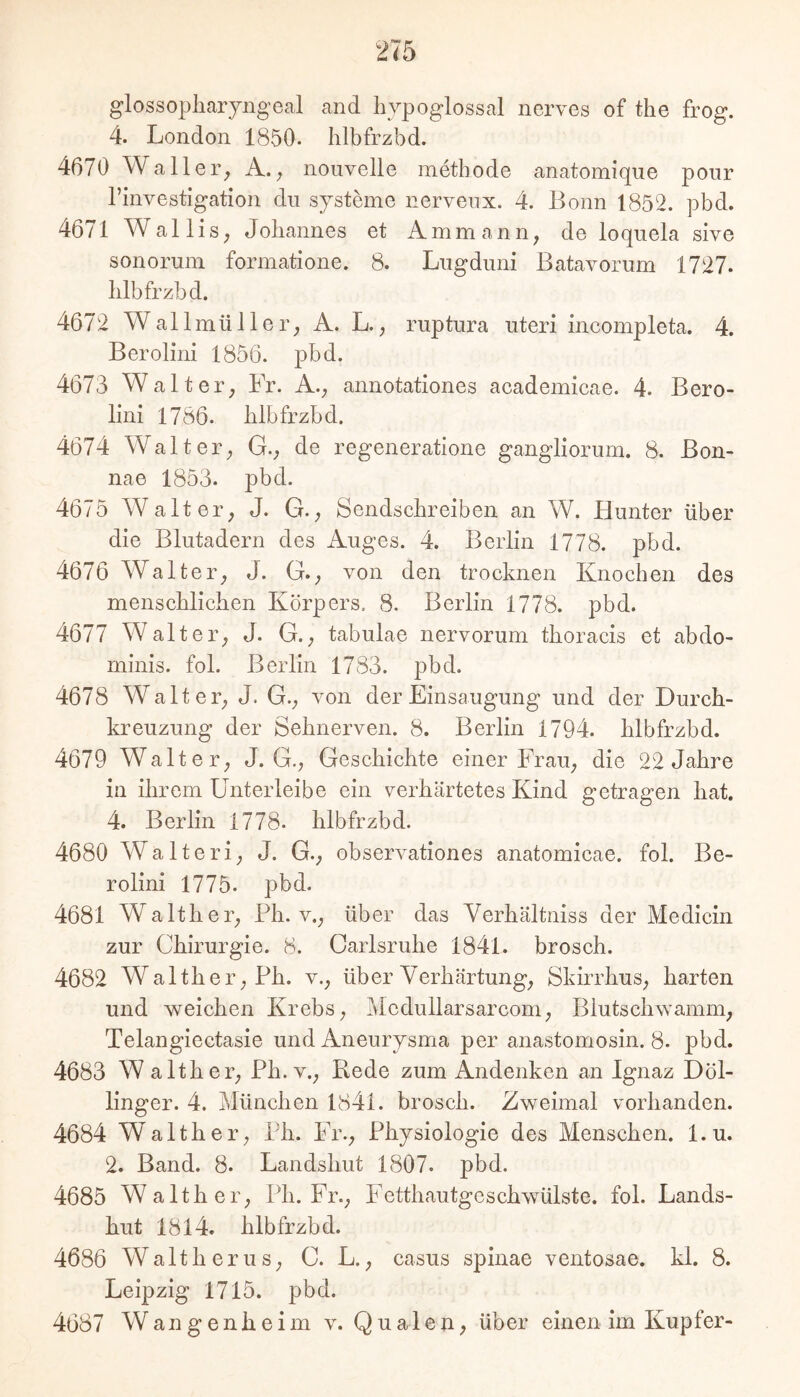 glossopliaryngeal and livpoglossal nerves of the frog. 4. London 1850. hlbfrzbd. 4670 Waller^ A.; nouvelle metbode anatomique ponr rinvestigation du Systeme nervenx. 4. Bonn 1852. pbd. 4671 Wallis, Johannes et Ammann, de loquela sive sonomm formatione. 8. Liigduni Batavorum 1727. hlbfrzbd. 4672 WallmüIler, A. L., ruptura uteri incompleta. 4. Berolini 1856. pbd. 4673 Walter, Fr. A., annotationes academicae. 4. Bero- lini 1786. hlbfrzbd. 4674 Walter, G., de regeneratione gangliorum. 8. Bon- nae 1853. pbd. 4675 Walter, J. G., Sendschreiben an W. Hunter über die Blutadern des Auges. 4. Berlin 1778. pbd. 4676 Walter, J. G., von den trocknen Knochen des menschlichen Körpers. 8. Berlin 1778. pbd. 4677 Walter, J. G., tabulae nervorum thoracis et abdo- minis. fol. Berlin 1783. pbd. 4678 Walter, J. G., von der Einsaugung und der Durch- kreuzung der Sehnerven. 8. Berlin 1794. hlbfrzbd. 4679 Walter, J. G., Geschichte einer Frau, die 22 Jahre in ihrem Unterleibe ein verhärtetes Kind getragen hat. 4. Berlin 1778. hlbfrzbd. 4680 Walteri, J. G., observationes anatomicae. fol. Be- rolini 1775. pbd. 4681 Walther, Ph. v., über das Verhältniss der Medicin zur Chirurgie. 8. Carlsruhe 1841. brosch. 4682 Walther, Ph. v., über Verhärtung, Skirrhus, harten und welchen Krebs, Medullarsarcom, Blutschwamm, Telangiectasie und Aneurysma per anastomosin. 8. pbd. 4683 W alther, Ph. v., Rede zum Andenken an Ignaz Döl- linger. 4. München 1841. brosch. Zweimal vorhanden. 4684 Walther, Ph. Fr., Physiologie des Menschen, l.u. 2. Band. 8. Landshut 1807. pbd. 4685 Walther, Ph. Fr., Fetthautgeschwülste, fol. Lands- hut 1814. hlbfrzbd. 4686 Waith er US, C. L., Casus spinae ventosae. kl. 8. Leipzig 1715. pbd.