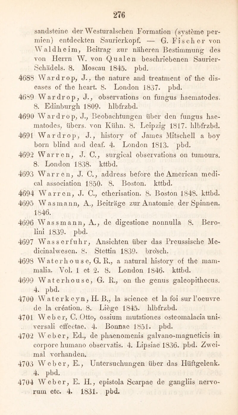 Sandsteine der Westuralschen Formation (sjsteine per- mien) entdeckten Saurierkopf. — G. Fischer von Waldheim, Beitrag* zur näheren Bestimmung des von Herrn W. von Qualen beschriebenen Saurier- Schädels. 8. Moscau 1845. pbd. 4688 Wardrop, J.^ the nature and treatment of the dis- eases of the heart. 8. London 1837- pbd. 4689 Wardrop; J._, observations on fungus haematodes. 8. Edinburgh 1809. hlbfrzbd. 4690 Wardrop; J., Beobachtungen über den fungus hae- matodes^ übers, von Kühn. 8. Leipzig 1817. hlbfrzbd. 4691 Wardrop; J., history of James Mitschell a boy born blind and deaf. 4. London 1813. pbd. 4692 Warren, J. C.surgical observations on tumours. 8. London 1838. kttbd. 4693 War r eil; J. C.address before the American medi- cal association 1850. 8. Boston, kttbd. 4694 Warreii; J. C.; etherisation. 8. Boston 1848. kttbd. 4695 Was mann; A.; Beiträge zur Anatomie der Spinnen. 1846. 4696 Wassmanii; A.; de digestione nonnulla 8. Bero- lini 1839. pbd. 4697 Was s erfuhr; Ansichten über das Preussische Me- dicinalwesen. 8. Stettin 1839. bro'Sch. 4698 Waterh 0 u s C; G. R.; a natural history of the mam- malia. Yol. 1 et 2. 8. London 1846. kttbd. 4699 WaterhousC; G. R.; on the genus galeopithecus. 4. pbd. 4700 W at er k cyn; H. B.; la Science et la foi sur Toeuvre de la Creation. 8. Liege 1845. hlbfrzbd. 4701 Weber; C. OttO; ossium mutationes osteomalacia uni- versali cffectae. 4. Bonnae 1851. pbd. 4702 Weber; Ed.; de phaenomenis galvano-magneticis in corpore humano observatis. 4. Lipsiae 1836. pbd. Zwei- mal vorhanden. 4703 Weber; E.; Untersuchungen über das Hüftgelenk. 4. pbd. 4704 Weber; E. H.; epistola Scarpae de gangliis nervo- rum etc, 4. 1831. pbd.