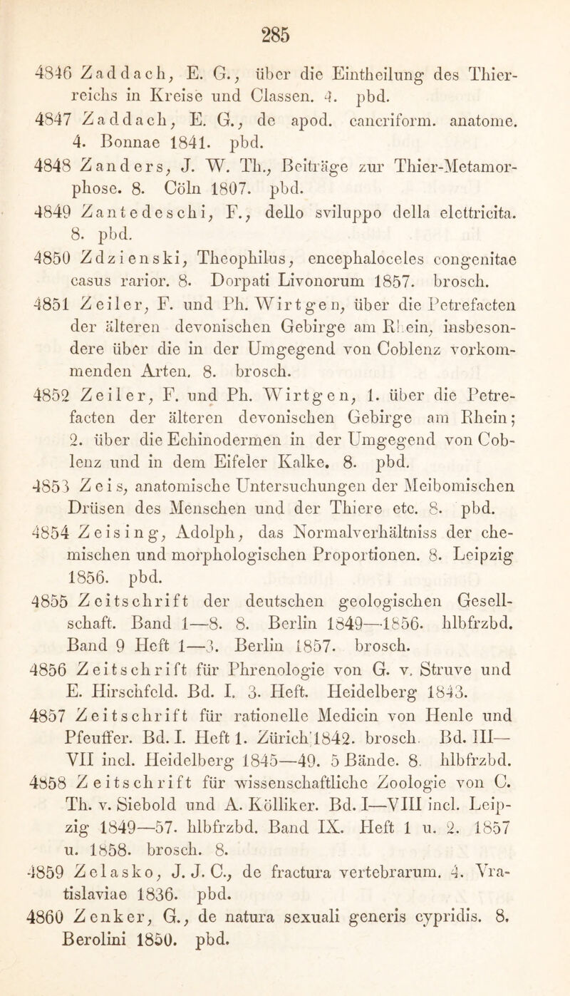 4846 Zad dach; E. G.; über die Eintheilung des Tliier- reichs in Kreise imd Classen. 4. pbd. 4847 Zaddacb; E. G. de apod. cancriform. anatome. 4. Bonnae 1841. pbd. 4848 ZanderS; J. W. Tb.; Beiträge zur Tbier-Metamor- pbose. 8. Cöln 1807. pbd. 4849 Zante de scbi; F.; dello sviluppo della elettricita. 8. pbd. 4850 Zdzienski; TbeopbilnS; encepbaloceles congenitae Casus rarior. 8. Dorpati Livonorum 1857. broscb. 4851 Zeit er; F. und Pb. Wirt ge ii; über die Pctrefacten der älteren devonischen Gebirge am Rliein, insbeson- dere über die in der Umgegend von Coblenz vorkom- menden Arten. 8. broscb. 4852 Zeiler; F. und Pb. W^irtgeii; 1. über die Petre- facten der älteren devonischen Gebirge am Ebein; 2. über die Ecbinodermen in der Umgegend von Cob- lenz und in dem Eifeier Kalke. 8. pbd. 4858 Z ei S; anatomische Untersuchungen der Meibomiscben Drüsen des Menschen und der Tbiere etc. 8- pbd. 4854 Z eising; Adolph; das Normalverbältniss der che- mischen und morphologischen Proportionen. 8. Leipzig 1856. pbd. 4855 Zeitschrift der deutschen geologischen Gesell- schaft. Band 1—-8. 8. Berlin 1849—1856- hlbfrzbd. Band 9 Heft 1—3. Berlin 1857. broscb. 4856 Zeitschrift für Phrenologie von G. v. Struve und E. Hirschfeld. Bd. I. 3. Heft. Heidelberg 1843. 4857 Zeitschrift für rationelle Medicin von Henle und Pfeuffer. Bd. I. Heft 1. ZürichT842. broscb. Bd. Hl— VH incl. Heidelberg 1845—49. 5 Bände. 8. hlbfrzbd. 4858 Zeitschrift für wissenschaftliche Zoologie von G. Th. V. Siebold und A. Kölliker. Bd. I—VIII incl. Leip- zig 1849—57. hlbfrzbd. Band IX. Heft 1 u. 2. 1857 u. 1858. broscb. 8. 4859 Zolasko; J. J. C.; de fractura vertebrarum. 4. Vra- tislaviae 1836. pbd. 4860 Zenker; G.; de natura sexuali generis cypridis. 8, Berolini 1850. pbd.