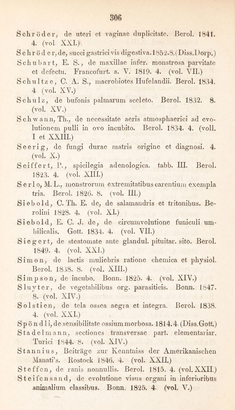 Schröder^ de uteri et vaginae duplicitate. ßerol. 1841. 4. (vol. XXLj\ Schröder; de; succi gastrici vis digestiva.l 852.8. (Diss.Dorp.) Schubart; E. S., de maxillae infer. monstrosa parvitate et defectu. Francofurt. a. Y. 1819. 4. (vol. VII.) Schultz 0; C. A. S., macrobiotes Hufelandii. Berol. 1834. 4 (vol. XY.) Schulz; de bufonis palmarum sceleto. Berol. 1832. 8. (vol. XV.) Schwann;Th.; de necessitate aeris atmosphaerici ad evo- lutionem pulli in ovo incubito. Berol. 1834* 4. (voll. I et XXIII.) Seerig; de fungi durae matris origine et diagnosi. 4. (vol. X.) Seiffert; P.; sj)icilegia adenologica. tabb. III. Berol. 1823. 4. (vol. XIII.) S e r 10; M. L.; moiistrorum extremitatibus carentiuin exempla tria. Berol. 1826. 8. (vol. III.) Sieb old; C. Th. E. dO; de salamandris et tritonibus. Be- rolini 1828. 4. (vol. XI.) Sieb old; E. C. J. dO; de circumvolutione funiculi um- bilicalis. Gott. 1834. 4. (vol. YII.) Siegert; de steatomate ante glandul. pituitar. sito. Berol. 1849. 4. (vol. XXL) Simon; de lactis muliebris ratione chemica et physiol. Berol. 1838. 8. (vol. XIII.) Simpson; de incubo. Bonn. 1825. 4. (vol. XIY.) S luvt er; de vegetabilibus org. parasiticis. Bonn. 1847. 8. (vol. XIY.) Solstieii; de tela ossea aegra et Integra. Berol. 1838. 4. (vol. XXL) Sp ö n dli; de sensibilitate ossiummorbosa. 1814.4- (Diss.Gott.) S t a d e 1 m a n n; sectiones transversae part. elementariar. Turici 1844. 8. (vol. XIV.) Stannius; Beiträge zur Kenntniss der Amerikanischen Maiiati’s. Rostock 1846. 4. (vol. XXII.) St eff Oll; de ranis nonnullis. Berol. 1815. 4. (vol. XXII.) S t e i fe n s an d; de evolutione vi&ns organi in inferiuribus animalium classibus. Bonn. 1825. 4- (vol, V.)