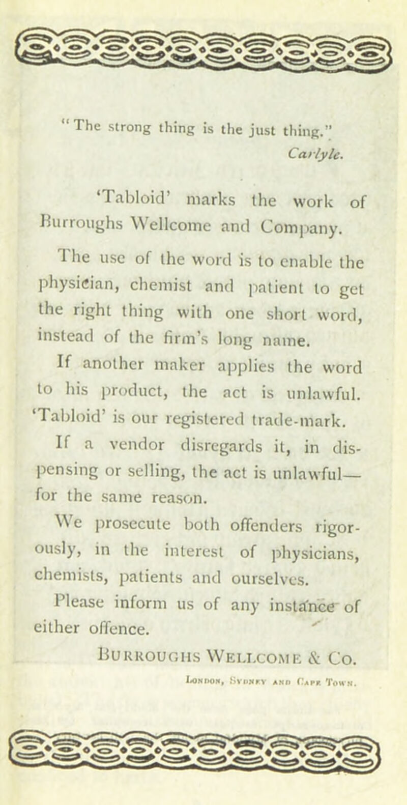 “ The strong thing is the just thing.” Carlyle. ‘Tabloid’ marks Ihe work of Rurroiighs Wellcome and Company. The use of the word is to enable the physician, chemist and patient to get the right thing with one short word, instead of the firm’s long name. If another maker applies the word to his product, the act is unlawful. ‘Tabloid’ is our registered trade-mark. If a vendor disregards it, in dis- pensing or selling, the act is unlawful— for the same rea.son. We prosecute both offenders rigor- ously, in the interest of physicians, chemists, patients and ourselves. Please inform us of any instJfnce of either offence. Burroughs Wellcome & Co. LoNnoM, HvliMrv ako Tap* Town.