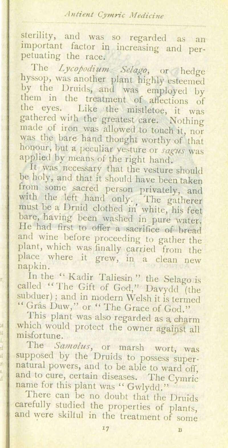 Sterility, and was so regarded as an important factor in increasing and per- petuating the race. 'I'he Lycopodium Scia^o, or hedge hyssoj), was another plant highly esteemeil by the Druids, and was employed by them in the treatment of atfections of the eyes. Idke the mistletoe, it was gathered with the greatest care. Nothing made of iron was allowed to touch it, nor was the bare hand thought worthy of that honour, Imt a jieculiar vesture or was ajiplied by means of the right hand. It was necessary that the vesture should be lioly, and that it should have been taken from some .sacred person privately, and with the left hand only. Ihe gatherer must be a Druid clothed in' white, his feet bare, having been washed in pure water, lie had first to offer a .sacrifice of bread and wine before proceeding to gather the ]>lant, which was finally carried from the place where it grew, in a clean new napkin. In the “ Kadir Talie.sin ” the Selago is called ‘ 1 he Gift of Gorl,’’ Davydil (the subduer); and in modern Welsh it is termed “ Gr^ Duw,” or “ The Grace of God.” Ihis plant w-as al-so regarded as a charm which would protect the owner against all misfortune. I'lie Samolus, or marsh wc^rt, was supposed by the Druids to possess super- natural powers, and to be able to ward off, and to cure, certain disea.ses. The Cymric name for this plant was “ Gwdydd.” There can be no doubt that the Druids carefully studied the properties of plants and ryere skiilul in the treatment of some '7 D