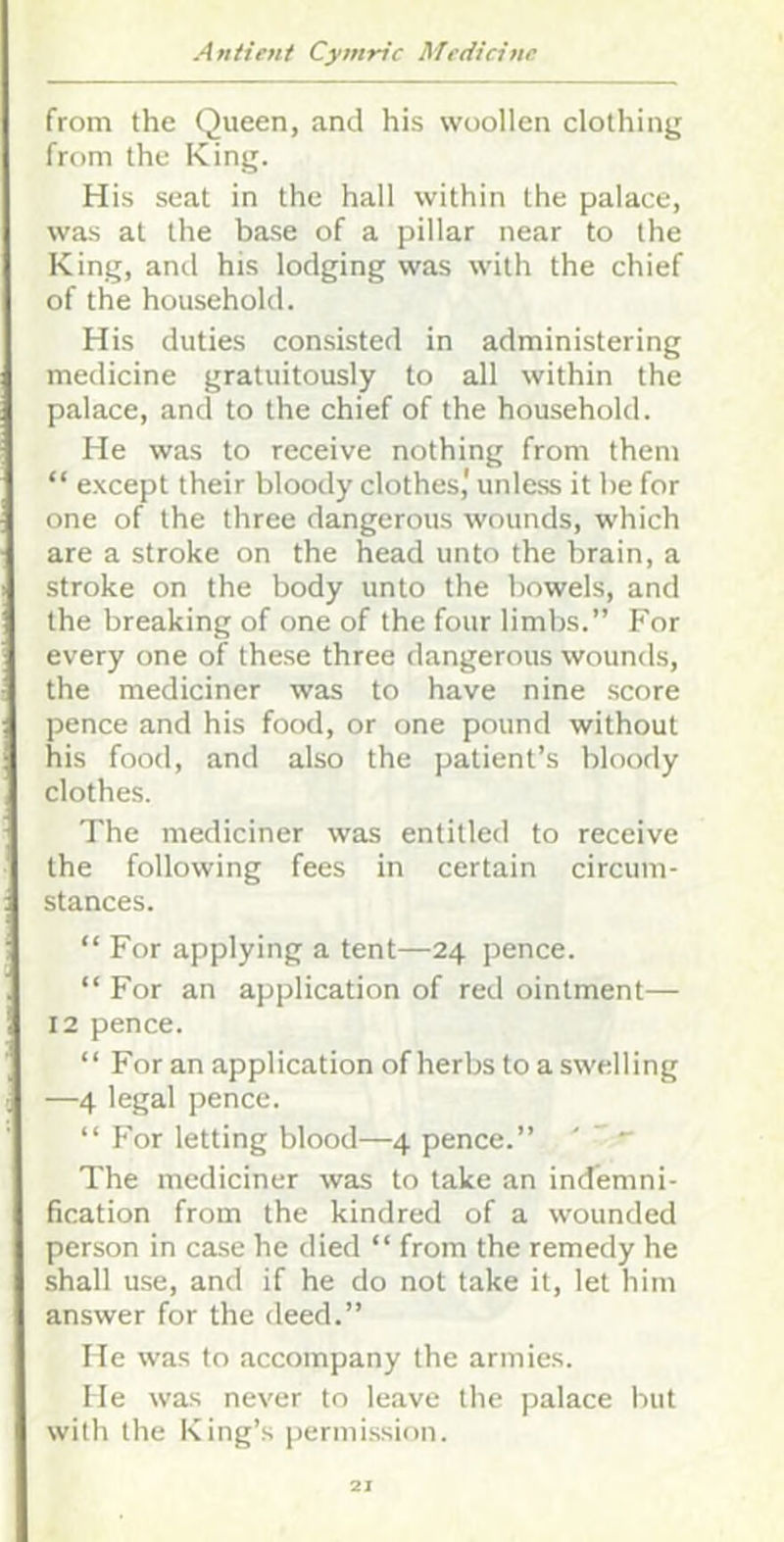 from the Queen, and his woollen clothing from the King. His seat in the hall within the palace, was at the base of a pillar near to the King, and his lodging was with the chief of the household. His duties consisted in administering medicine gratuitously to all within the palace, and to the chief of the household. He was to receive nothing from them “ e.xcept their bloody clothes,' unle.ss it he for one of the three dangerous wounds, which are a stroke on the head unto the brain, a stroke on the body unto the bowels, and the breaking of one of the four limbs.” For every one of these three dangerous wounds, the mediciner was to have nine score pence and his food, or one pound without his food, and also the patient’s bloody clothes. The mediciner was entitled to receive the following fees in certain circum- stances. “ For applying a tent—24 pence. “ For an application of red ointment— 12 pence. “ For an application of herbs to a swelling —4 legal pence. “For letting blood—4 pence.” '  The mediciner was to take an indemni- fication from the kindred of a wounded person in case he died “ from the remedy he shall use, and if he do not take it, let him answer for the deed.” He was to accompany the armies. He was never to leave the palace but with the King’s permission.