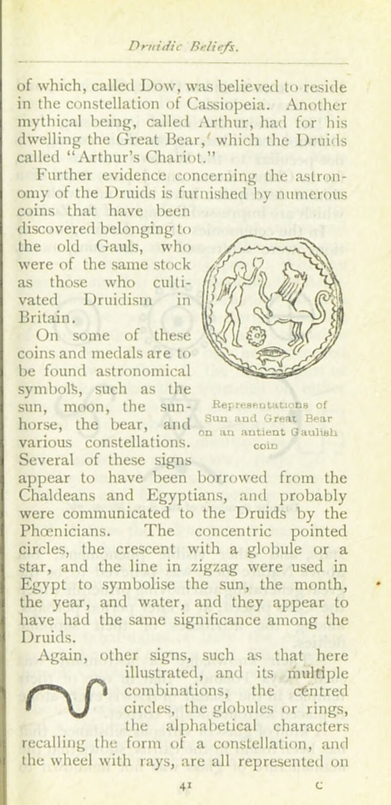 of which, called Dow, was believed to reside in the constellation of Cassiopeia. Another mythical being, called Arthur, had for his dwelling the Great Bear,' which the Druids called “Arthur’s Chariot.” KepresftuUiCioDH of Suu and Great Bear OD au autieat OaulisU coId Further evidence concerning the astron- omy of the Druids is furnished by numerous coins that have been discovered belonging to the old Gauls, who were of the same stock as those who culti- vated Druidism in Britain. On some of these coins and medals are to be found astronomical symbol!?, such as the sun, moon, the sun- horse, the bear, and various constellations. Several of these signs appear to have been borroweil from the Chaldeans and Egyptians, and probably were communicated to the Druids by the Phoenicians. The concentric pointed circles, the crescent with a globule or a star, and the line in zigzag were used in Egypt to symbolise the sun, the month, the year, and water, and they appear to have had the same significance among the Druids. Again, other signs, such as that here illustrated, and its liiultiple combinations, the centred • \J circles, the globules or rings, the alphabetical characters recalling the form of a constellation, and the wheel with rays, are all represented on