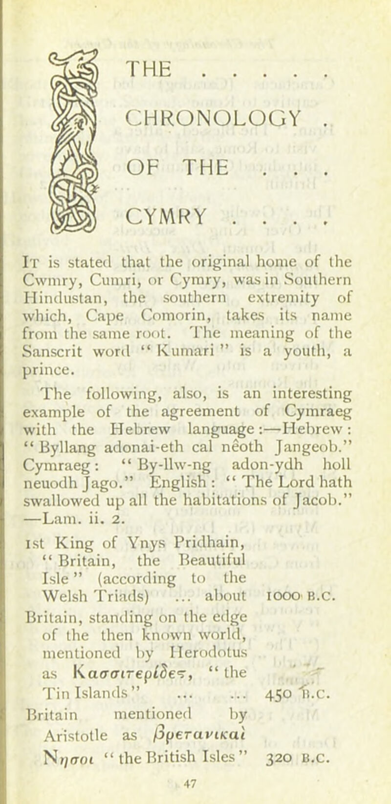 THE CHRONOLOGY OF THE . . CYMRY . . . It is stated that the original home of the Cwmry, Cumri, or Cymry, was in Southern Hindustan, the southern extremity of which, Cape Comorin, takes its name from the same root. The meaning of the Sanscrit word “ Kumari ” is a youth, a prince. The following, also, is an interesting example of the agreement of Cymraeg with the Hebrew language:—Hebrew: “ Byllang adonai-eth cal neoth Jangeob.” Cymraeg: “ By-llw-ng adon-ydh holl neuodh Jago.” English : “ The Lord hath swallowed up all the habitations of Jacob.” —Lam. ii. 2. i.st King of Ynys Pridhain, “ Britain, the Beautiful Isle ” (according to the Welsh Triads) ... about looo B.c. Britain, standing on the edge of the then known world, mentioned by Herodotus as Kao’o’crepfJe'r, “ the Tin Islands” 450^1.0. Britain mentioned by Aristotle as /Jperai'ocai Nt)(TOi “ the British Isles ” 320 B.c.