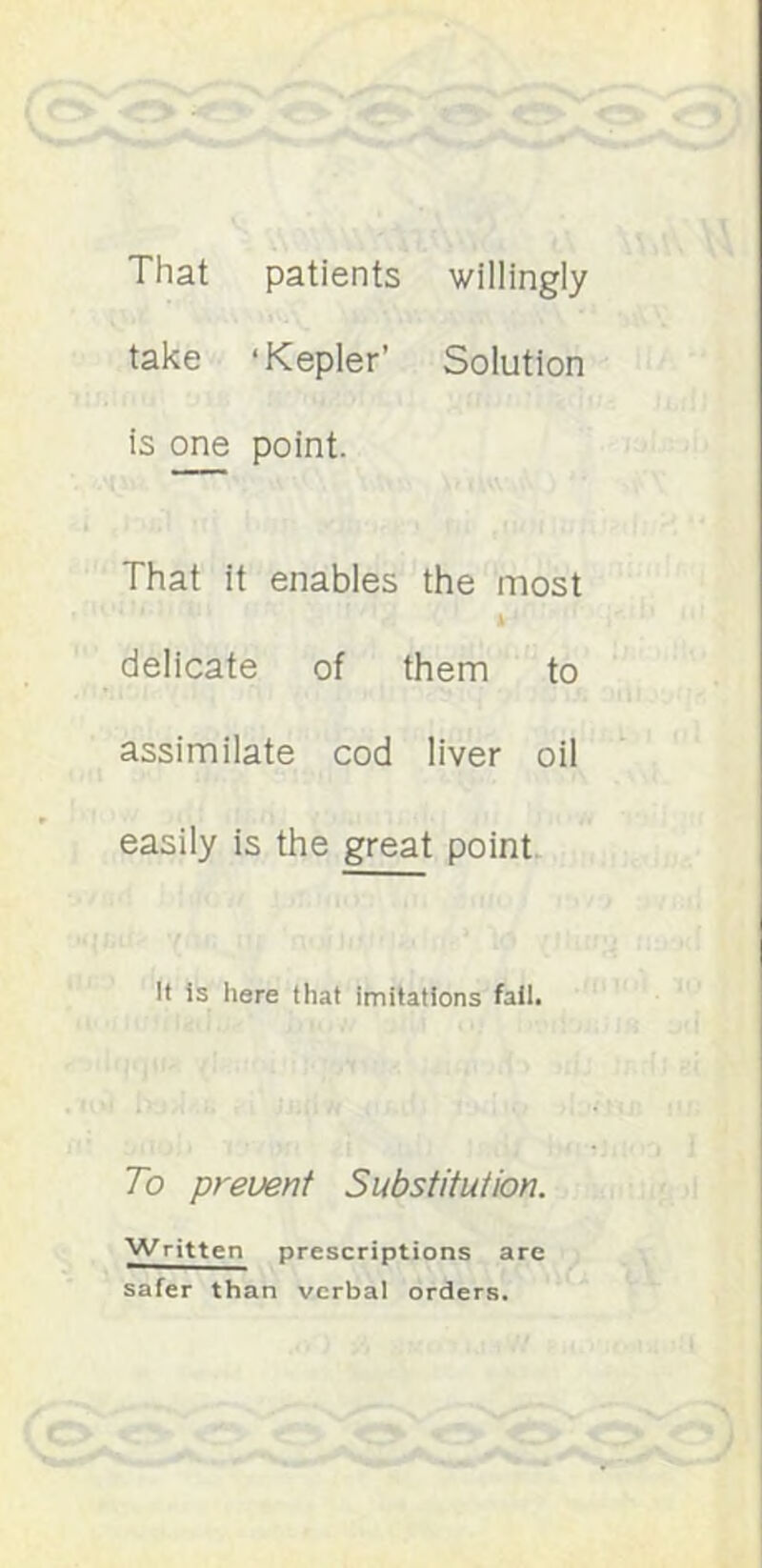 That patients willingly take ‘Kepler’ Solution is 0^ point. That it enables the most delicate of them to assimilate cod liver oil easily is the great point It is here that imitations fail. To prevent Substitution. Written prescriptions are safer than verbal orders.