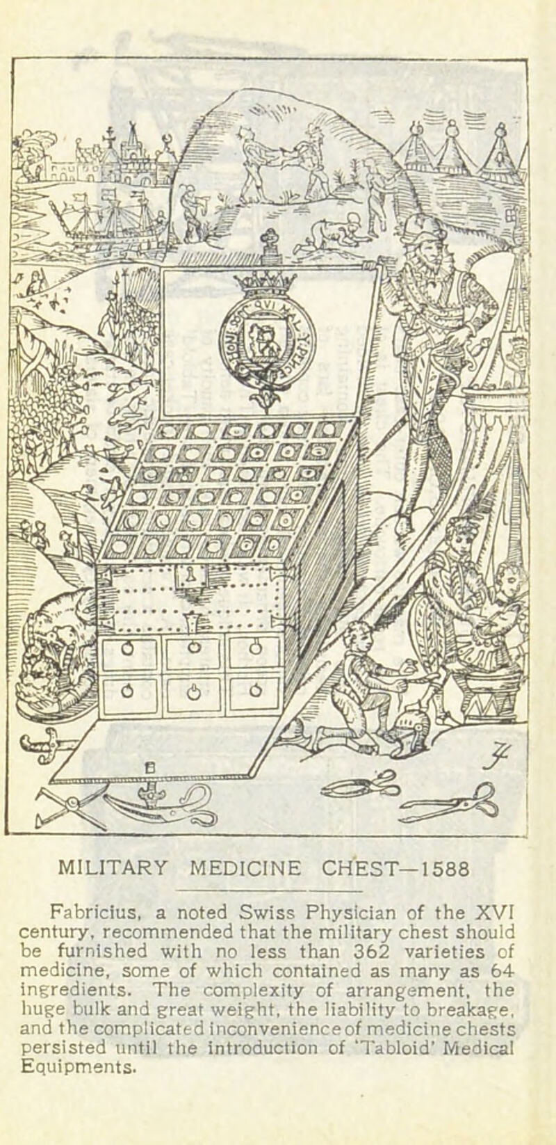 MILITARY MEDICINE CHEST—1588 Fabricius, a noted Swiss Physician of the XVI century, recommended that the military chest should be furnished with no less than 362 varieties of medicine, some of which contained as many as 64 ingredients. The complexity of arrangement, the huge bulk and great weight, the liability to breakage, and the complicated inconvenienceof medicine chests persisted until the introduction of ‘Tabloid’ Medical Equipments.