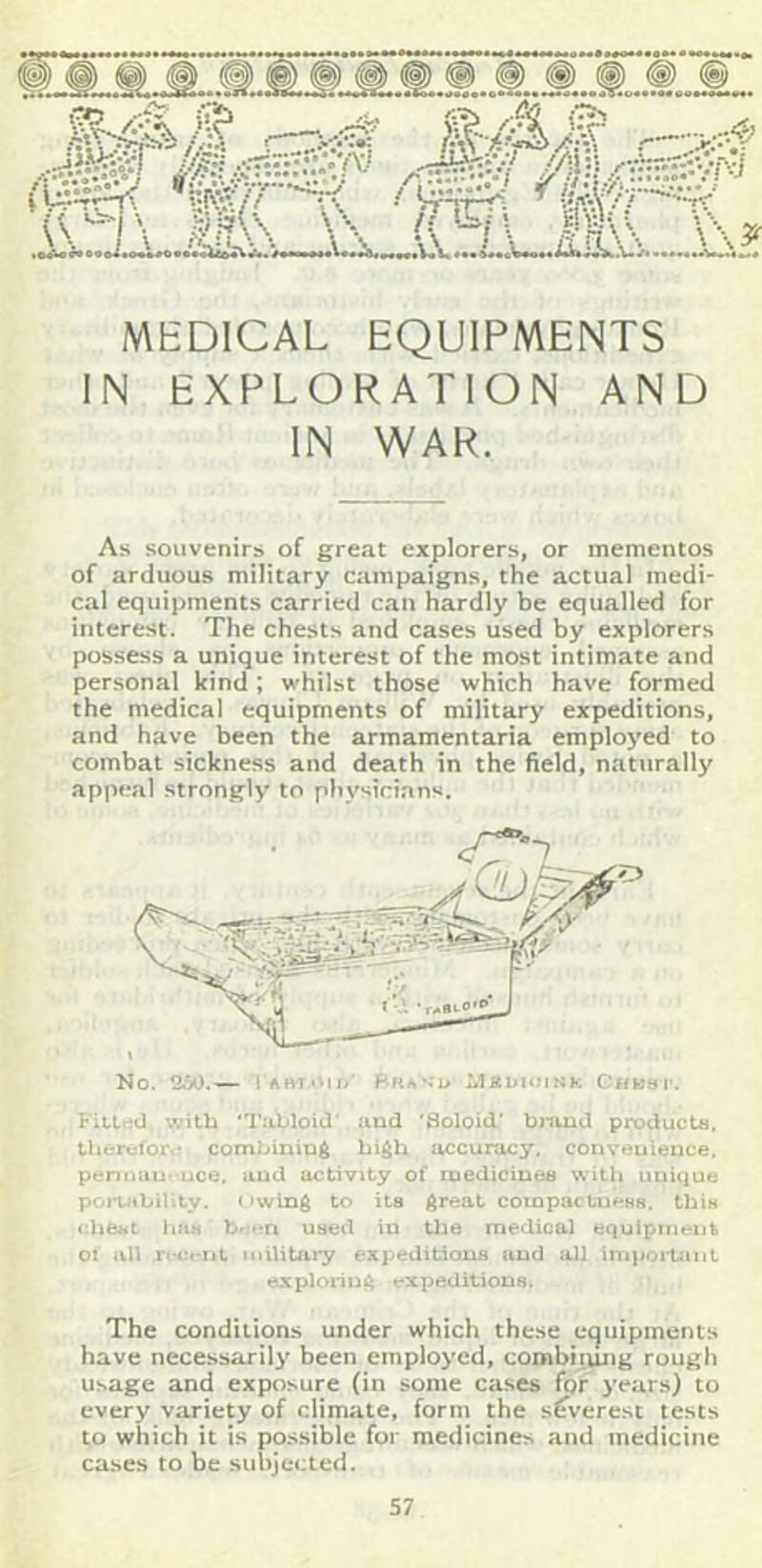 ...Li— MEDICAL EQUIPMENTS IN EXPLORATION AND IN WAR. As souvenirs of great explorers, or mementos of arduous military campaigns, the actual medi- cal equipments carried can hardly be equalled for interest. The chests and cases used by explorers possess a unique interest of the most intimate and personal kind ; whilst those which have formed the medical equipments of militarj' expeditions, and have been the armamentaria employed to combat sickness and death in the field, naturally appeal strongly to physician^. Fitlficl with rabloid' and 'Soloid' bmud producLa, tlicrcfor.’ comLiniu^ accuracy, conveuience. pcriiiau- uce. and activity of raedicinea with unique poitability. owing to ita great cotnpiictn#-8H. thiH cheat iiUH used in the medical equipment 01 all r«ci*rit nilUULry expeditiouB and all inip>>i'Uinl exploring; expeditionB. The conditions under which these equipments have necessarily been employed, combiiung rough Usage and exposure (in some cases for 3*ears) to every variety of climate, form the s(rveresi tests to which it is possible for medicines and medicine cases to be subjected.