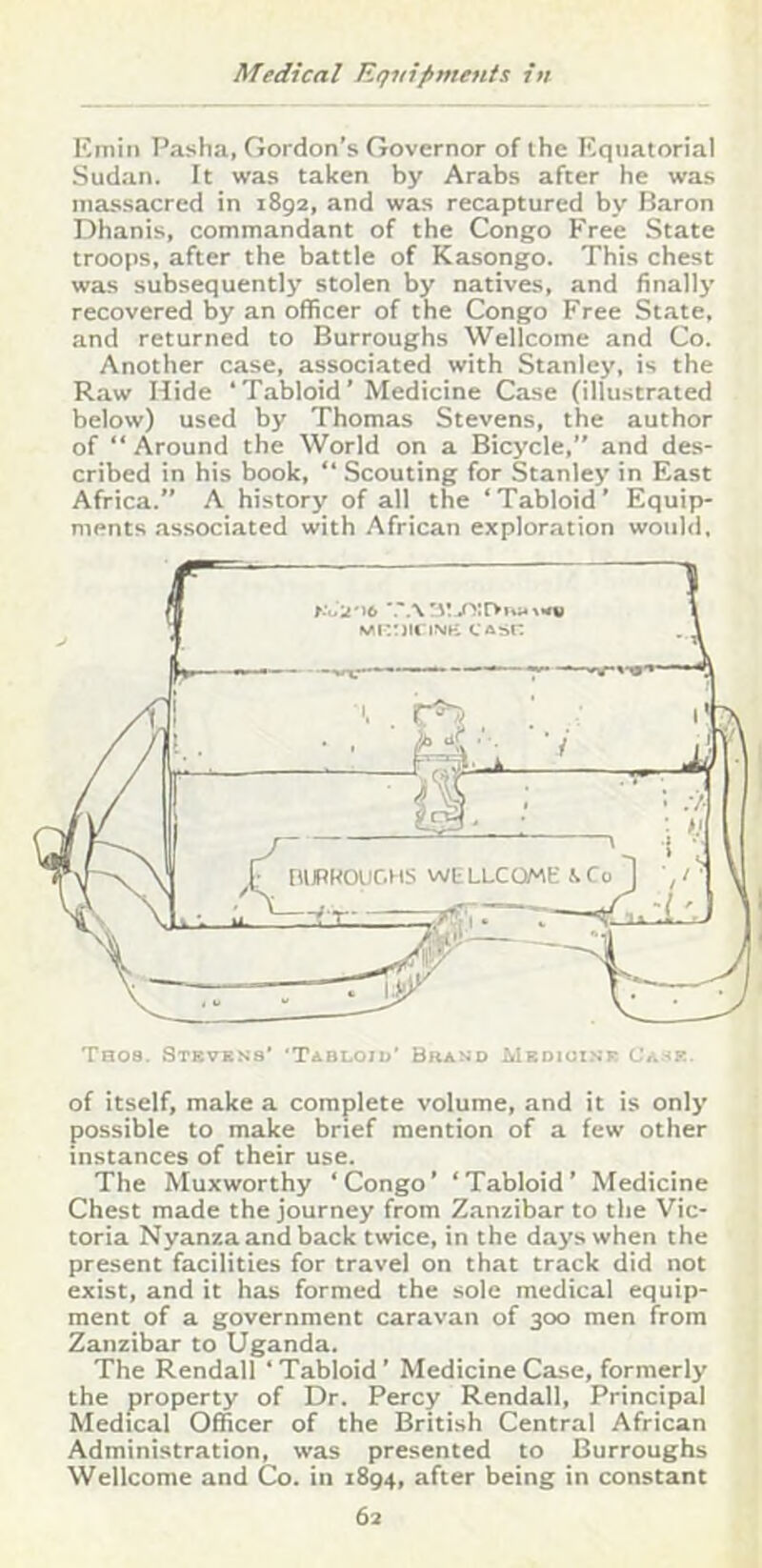 Emin Pasha, Gordon’s Governor of the Equatorial Sudan. It was taken by Arabs after he was massacred in 1892, and was recaptured by Baron Dhanis, commandant of the Congo Free State troops, after the battle of Kasongo. This chest was subsequently stolen by natives, and finally recovered by an officer of the Congo Free State, and returned to Burroughs Wellcome and Co. Another case, associated with Stanley, is the R.aw Hide ‘Tabloid’ Medicine Case (illustrated below) used by Thomas Stevens, the author of “ Around the World on a Bicycle,” and des- cribed in bis book, ‘‘ Scouting for Stanley in East Africa.” A history of all the ‘Tabloid’ Equip- ments .associated with African exploration would. of itself, make a complete volume, and it is only possible to make brief mention of a few other instances of their use. The Muxworthy ‘Congo’ ‘Tabloid’ Medicine Chest made the journey from Zanzibar to the Vic- toria Nyanza and back twice, in the days when the present facilities for travel on that track did not exist, and it has formed the sole medical equip- ment of a government caravan of 300 men from Zanzibar to Uganda. The Rendall ‘Tabloid’ Medicine Case, formerly the property of Dr. Percy Rendall, Principal Medical Officer of the British Central African Administration, was presented to Burroughs Wellcome and Co. in 1894, after being in constant