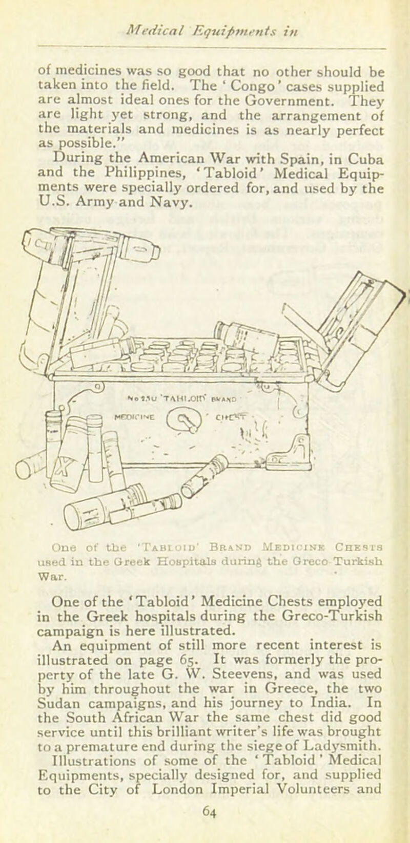 of medicines was so good that no other should be taken into the held. The ‘ Congo ’ cases supplied are almost ideal ones for the Government. They are light yet strong, and the arrangement of the materials and medicines is as nearly perfect as possible.” During the American War with Spain, in Cuba and the Philippines, ‘Tabloid’ Medical Equip- ments were specially ordered for, and used by the U.S. Army and Navy. One of Uie 'Tabioiu* Bbavo Medh'ink Chesi-s used in the Greek Hospitals during the Greco Turkish War. One of the ‘Tabloid’ Medicine Chests employed in the Greek hospitals during the Greco-Turkish campaign is here illustrated. An equipment of still more recent interest is illustrated on page 65. It was formerly the pro- perty of the late G. W. Steevens, and was used by him throughout the war in Greece, the two Sudan campaigns, and his journey to India. In the South African War the same chest did good service until this brilliant writer’s life was brought to a premature end during the siege of Ladj’smith. Illustrations of some of the ‘ Tabloid ' Medical Equipments, specially designed for, and supplied to the City of London Imperial Volunteers and