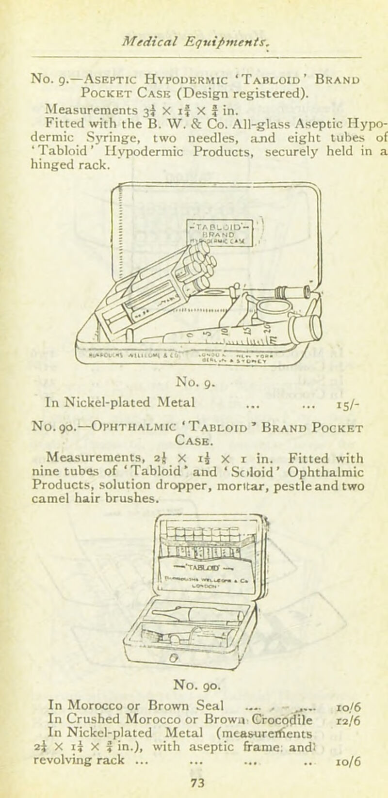 No. 9.—Aseptic Hypodermic ‘Tabloid’ Brand Pocket Case (Design registered). Measurements 3^ X if X f in. Fitted with the B. W. & Co. All-glass Aseptic Hypo- dermic Syringe, two needles, and eight tubes of ‘Tabloid’ Hypodermic Products, securely held in a hinged rack. No. 9. In Nickel-plated Metal ... ... 15/- N0.90.—Ophthalmic ‘Tabloid’ Brand Pocket Case. Measurements, 2} X if x i in. Fitted with nine tubes of ‘Tabloid’ and ‘Soloid’ Ophthalmic Products, solution dropper, moritar, pestle and two camel hair brushes. In Morocco or Brown Seal .... , - j... 10/6 In Crushed Morocco or Brown Crocodile 12/6 In Nickel-plated Metal (mcasureitients 2i X if X f in.), with aseptic frame: and! revolving rack ... ... ... .. 10/6