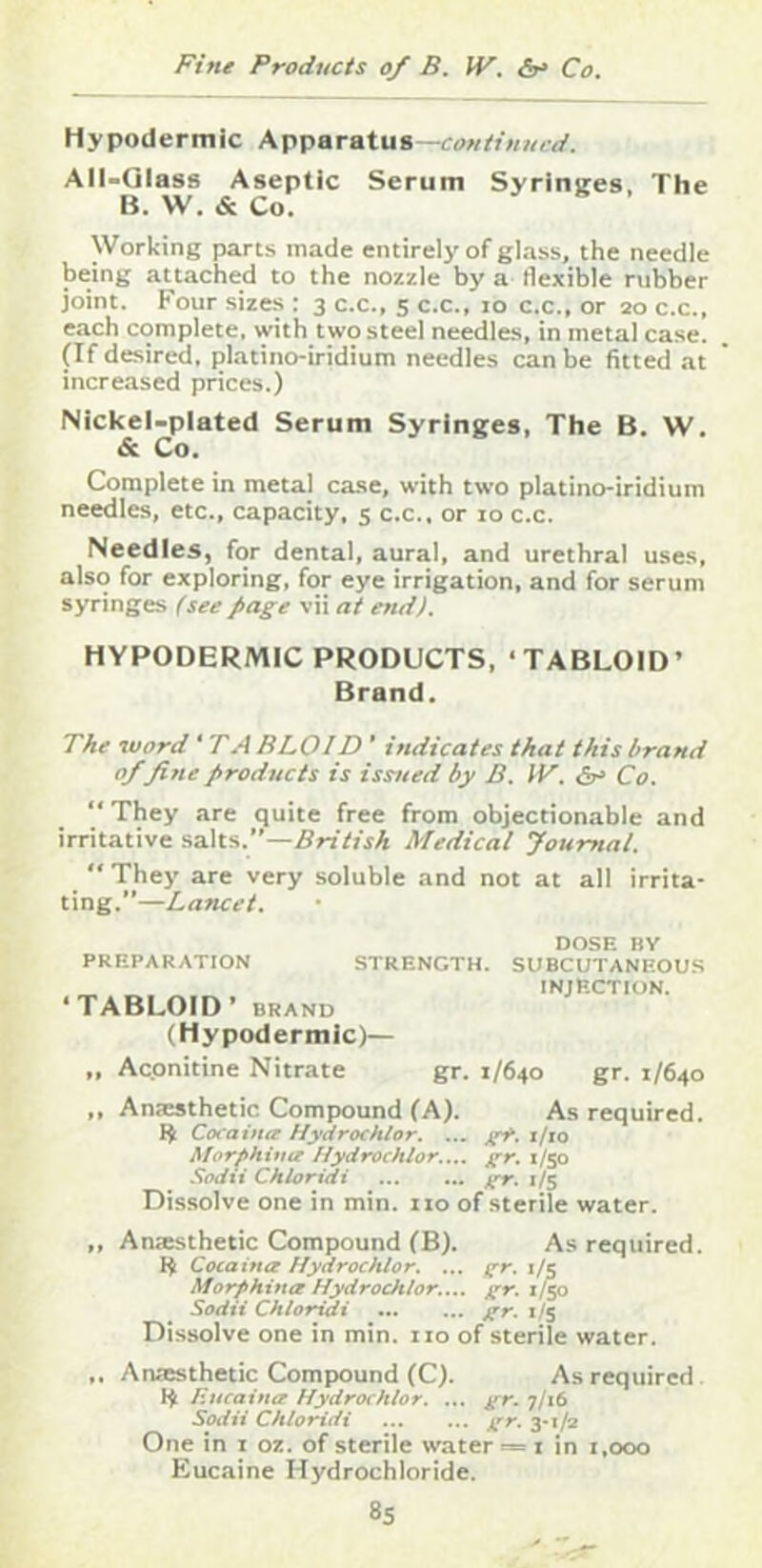 Hypodermic Apparatus—continued. AII-QIass Aseptic Serum Syrinires. The B. W. & Co. Working parts made entirely of glass, the needle being attached to the nozzle by a flexible rubber joint. Four sizes : 3 c.c., 5 c.c., 10 c.c., or 20 c.c., each complete, with two steel needles, in metal case. (If desired, platino-iridium needles can be fitted at increased prices.) Nickel-plated Serum Syringes, The B. W. & Co. Complete in metal case, with two platino-iridium needles, etc., capacity, s c.c.. or 10 c.c. Needles, for dental, aural, and urethral uses, also for exploring, for eye irrigation, and for serum syringes (see page vii at end). HYPODERMIC PRODUCTS. ‘TABLOID’ Brand. The word ‘ TB BLOID ’ indicates that this brand 0/fine products is issjted by B. IV. dr' Co. “ They are quite free from objectionable and irritative .salts.”—5n7fjA Medical Journal. They are very soluble and not at all irrita- ting.”—Lancet. PREPARATION STRENGTH. ‘TABLOID’ BRAND (Hypodermic)— DOSE BY SUBCUTANEOUS INJECTION. „ Aconitine Nitrate gr. 1/640 gr. 1/640 ,, Anicsthetic Compound (A). As required. Cocaina Hydrochlor, ... i/io Afor^Hitiu Hydrochlor.,,. jrr. 1/50 Sodxi Chioridi 1/5 Dissolve one in min. 110 of sterile water. ,, Anasthetic Compound CB). As required. 1^ Cocaina Hydrochlor. ... ffr. i/c Morphina Hydrochlor.... gr. 1/50 Sodii Chioridi gr. 1/5 Dissolve one in min. no of sterile water. ,, Anaesthetic Compound (C). As required Encaina Hydrochlor. ... gr. 7/16 Sodii Chioridi gr. 3-1^ One in i oz. of sterile waters i in i.ooo Eucaine Hydrochloride.