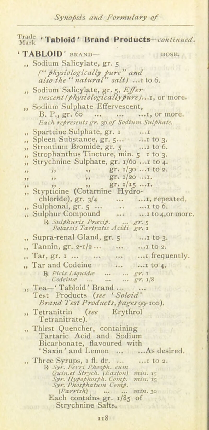 Mark ‘Tabloid’ Brand ProAucXi- continucd. • TABLOID’ DKANO— DUSK. ,, Sodium Salicylate, gr. 5 (physiologically pure” and also the “ natural salt) ...i to 6. ,, Sodium Salicylate, gr. 5, Effer- vescent ( physiologicallypurcj..a, or more. ,, Sodium Sulphate Effervescent, B. P., gr. 60 1, or more. Hack represents gr. 30 0/ Sodium Sulphate. .. .Sparteine Sulphate, gr. 1 ...i ,, Spleen Substance, gr. 5 i to 3. ,, Strontium Bromide, gr. 5 ...i to 6. ,, Strophanthus Tincture, min. 5 i to 3. ,, Strychnine Sulphate, gr. 1/60 ...i to 4. ,, ,, gr. 1/30 ...I to 2. „ „ „ gr. 1/20 ...I. „ „ gr. i/is ...I. ,, Stypticine (Cotarnine Hj'dro- chloride), gr. 3/4 i, repeated. ,, Sulphonal, gr. s ... 1 to 6. Sulphur Compound i t0 4,or more. Suifihiiris Pracip. ... gr. 5 Potassii Tartratis Acidi gr. x ,, Supra-renal Gland, gr. 5 ...i to 3. ,, Tannin, gr. 2-1/2 i to 2. ,. Tar, gr. i i frequently. „ Tar and Codeine i to 4. IHeis t.iquidie gr. 1 Codeina gr. 1/8 ,, Tea—‘Tabloid’ Brand Test Products {see ‘ Soloid' Brand Test Products,pages gg-ioo). ,, Tetranitrin {see Erythrol Tetranitrate). Thirst Quencher, containing Tartaric Acid and Sodium Bicarbonate, flavoured with ‘ .Saxin ’ and I.emon As desired. ,. Three Syrups, i fl. dr i to 2. 14 Syr. Pern Phosph. cum Quiu.et Stryeh. (Haston) min. 15 Syr. Ifypophosph. Comp. min. 15 Syr. Pkosphatum Comp. (Parrish) min. 30 Each contains gr. 1/85 of Strychnine Salts.