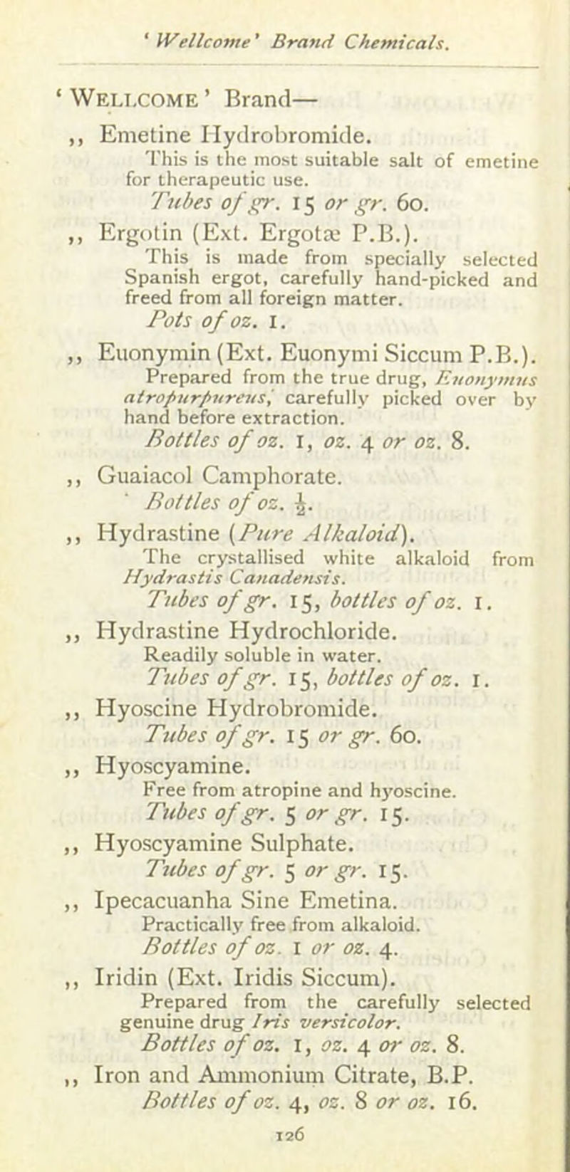 ‘ Wellcome ’ Brand— ,, Emetine Ilydrobromide. This is the most suitable salt of emetine for therapeutic use. , Tubes of gr. 15 or gr. 60. ,, Ergotin (Ext. Ergotx' P.B.). This is made from specially selected Spanish ergot, carefully hand-picked and freed from all foreign matter. Pots of OZ. I. I ,, Euonymin (Ext. Euonymi Siccum P.B.). 1 Prepared from the true drug, Ruonymns atrofturpnrensi carefully picked over by hand before extraction. Bottles of OZ. I, OZ. 4 or oz. 8. „ Guaiacol Camphorate. Bottles of oz. ,, Hydra.stine (Pure Alkaloid). The crystallised white alkaloid from Hydrastis Canadensis. Tubes of gr. 15, bottles of oz. i. „ Hydrastine Hydrochloride. Readily soluble in water. Tubes of gr. 15, bottles of oz. i. ,, Hyoscine Hydrobromide. Tubes of gr. 15 or gr. 60. ,, Hyoscyamine. Free from atropine and hj'oscine. Tubes ofgr. 5 or gr. 15. ,, Hyoscyamine Sulphate. Tubes ofgr. 5 or gr. 15. ,, Ipecacuanha Sine Emetina. Practically free from alkaloid. Bottles of oz. I or oz. ,, Iridin (Ext. Iridis Siccum). Prepared from the carefully selected genuine drug Iris versicolor. Bottles of OZ. I, OZ. or oz. 8. ,, Iron and Ammonium Citrate, B.P. Bottles of oz. 4, oz. 8 or oz. 16.