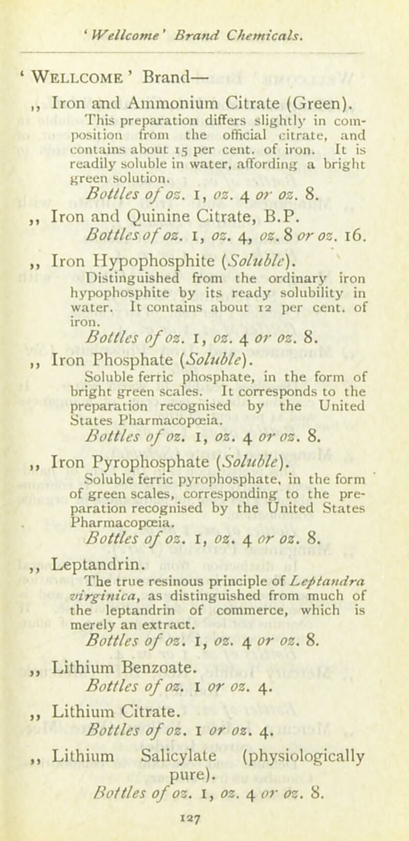 ‘ Wellcome ’ Brand— ,, Iron aTid Ammonium Citrate (Green). This preparation differs slightly in com- position from the official citrate, and contains about 15 per cent, of iron. It is readily soluble in water, .affording a bright green solution. Bottles of oz. I, t)z. 4 or oz. 8. ,, Iron and Quinine Citrate, B.P. Bottles of oz. I, oz. 4, oz.^oroz. 16. ,, Iron Hypophosphite [Soluble). Distinguished from the ordinary iron hypophosphite by its ready solubility in water. It contains about 12 per cent, of iron. Bottles of oz. \, oz. \ or oz. 8. ,, Iron Phosphate [Soluble). Soluble ferric phosphate, in the form of bright green scales. It corresponds to the preparation recognised by the United States Pharmacopoeia. Bottles of oz, I, oz. ^ or oz. 8. ,, Iron Pyrophosphate [Soluble). Soluble ferric pyrophosphate, in the form of green scales, corresponding to the pre- p.aration recognised by the United States Pharmacopoeia. Bottles of oz. I, oz. 4 or oz. 8. ,, Leptandrin. The true resinous principle of Leptamira virginica, as distinguished from much of the leptandrin of commerce, which is merely an extract. Bottles of oz. I, oz. 4 or oz. 8. ,, Lithium Benzoate. Bottles of oz. I or oz. 4. ,, Lithium Citrate. Bottles of oz. I or oz. 4. ,, Lithium Salicylate (physiologically pure). Bottles of oz. I, oz. 4 or oz. 8.