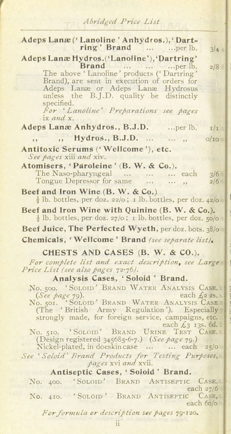 r Adeps Lans(‘ Lanoline ’ Anhydros.)>‘ Dart- ring ’ Brand ... ...per lb. 3/4, Adeps Lanse Hydros.(‘Lanoline’),‘Dartring’ Brand per lb. 2/8 The above ‘ Lanoline ’ product.s (‘ Dartring ’ Brand), are sent in execution of orders for Adeps Lana; or Adeps Lana; Hydrosus unless the B.J.D. quality be distinctly specified. P'or 'Lanoline' Preparations see pages ix and x. Adeps Lante Anhydros., B.J.D. ...per lb. i/i ,, ,, Hydros., B.J.D 0/10 Antitoxic Serums (‘ Wellcome ’), etc. See pages xiii and xiv. Atomisers, ‘ Paroleine ’ (B. W. & Co.). The Naso-pharyngeal each 3/6 Tongue Depre.ssor for same „ 2/6' Beef and Iron Wine (B. W. & Co.) i lb. bottles, per doz. 22/0 ; i lb. bottles, per doz. 42/0 Beef and Iron Wine with Quinine (B. W. & Co.), i lb. bottles, per doz. 27/0; i lb. bottles, per doz. 50/0 Beef Juice, The Perfected Wyeth, per doz. bots. 38/0 Chemicals, ‘ Wellcome ’ Brand Uee separate list), CHESTS AND CASES (B. W. & CO,). For complete list and exact description, see Large r Price List (see also pages 72-76>. Analysis Cases, ‘ Soioid ’ Brand. No. 500. ‘Soi.oid’ Brand Water Analysis Case.: {See page 79). each £2 2s. - No. 501. ‘Soloid’ Brand Water Analysis Case 1 (The ‘ British Army Regulation ’). Especially' strongly made, for foreign service, campaigns, etc. each 13s. 6d. No. 510. ‘Soloid’ Brand Urine Test Case. (Design registered 345685-6-7.) {Seepage 79.) Nickel-plated, in doeskin case each 25/0 See ‘ Soloid' Brand Products for Testing Purposes, pages xvi and xvii. Antiseptic Cases, ‘ Soloid ’ Brand. No. 400. ‘Soloid’ Brand Antiseptic Case. each 27/6 No. 410. ‘Soloid’ Brand Antiseptic Case, each 60/0 For formula or description see pages 79-120.