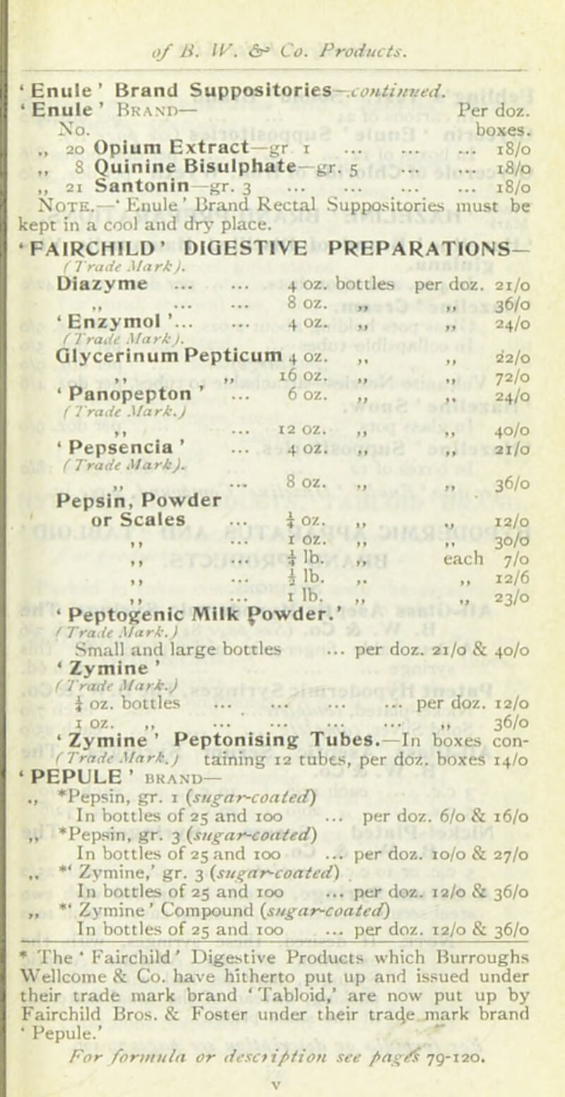 t>/ Li. 11^. Co. Produtts. ‘ Enule ’ Brand Suppositories ‘ Enule ’ Brand— Per doz. No. boxes. 20 Opium Extract—gr i i8/o ,, 8 Quinine Bisulphate—gr. 5 i8/o ,, 21 Santonin -gr. 3 i8/o Note.—• Enule ’ Brand Rectal Suppo.siiories must be kept in a cool and dr^’ place. ‘FAIRCHILD* DIGESTIVE PREPARATIONS— 36/0 24/0 ' Trade Mark). Diazyme 4 oz. bottles per doz. ... •.. 8 oz. „ ft ‘ Enzymol ’ 4 oz. „ »» ( Trade Mark /. Qlycerinum Pepticum 4 oz. ,, ft » » M ‘ Panopepton ’ 16 oz. ,, t 6 oz. „ / Trade Mark.j »» • • • ‘ Pepsencia ’ 12 OZ. M f ♦ 4 OZ. „ t* (Trade Mark). Pepsin, Powder or Scales 8 oz. tf i oz. *t » » * • • I oz. ,, f t » • • • i lb. „ each » » • • • i lb. ,. » » • • * ^ »» ‘ Peptosrenic Milk powder.* ' Trade Mark.) *> 22/0 72/0 24/0 40/0 21/0 36/0 12/0 30/0 7/0 12/6 23/0 per doz. 21/0 & 40/0 Small and large bottles ‘ Zymine ’ ( Tradf .dark.) i oz. bottles per doz. 12/0 I oz. ,, 36/° ‘ Zymine ’ Peptonising Tubes.—In boxes con- ( Trade Mark, j taining 12 tubes, per doz. boxes 14/0 ‘ PEPULE ’ BRAND— ., ‘Pepsin, gr. i (sugar-coatetf) In bottles of 25 and too ... per doz. 6/0 & 16/0 ,, ‘Pepsin, gr. 3 (^sugar-coated) In bottles of 25 and too ... per doz. lo/o & 27/0 ,. “ Zymine,’ gr. 3 (sugar-coated) In bottles of 25 and too ... per doz. 12/0 St 36/0 „ “ Zymine ’ Compound (sugar-coated) In bottles of 25 and 100 ... per doz. 12/0 & 36/0 * The ■ Fairchild ’ Digestive Products which Burroughs Wellcome & Co. have hitherto put up and issued under their trade mark brand ‘ Tabloid,’ are now put up by F'airchild Bros. & Foster under their tra4e mark brand ■ Pepule.’ '' For formula or desetiftiou see fagdi jg-ao.