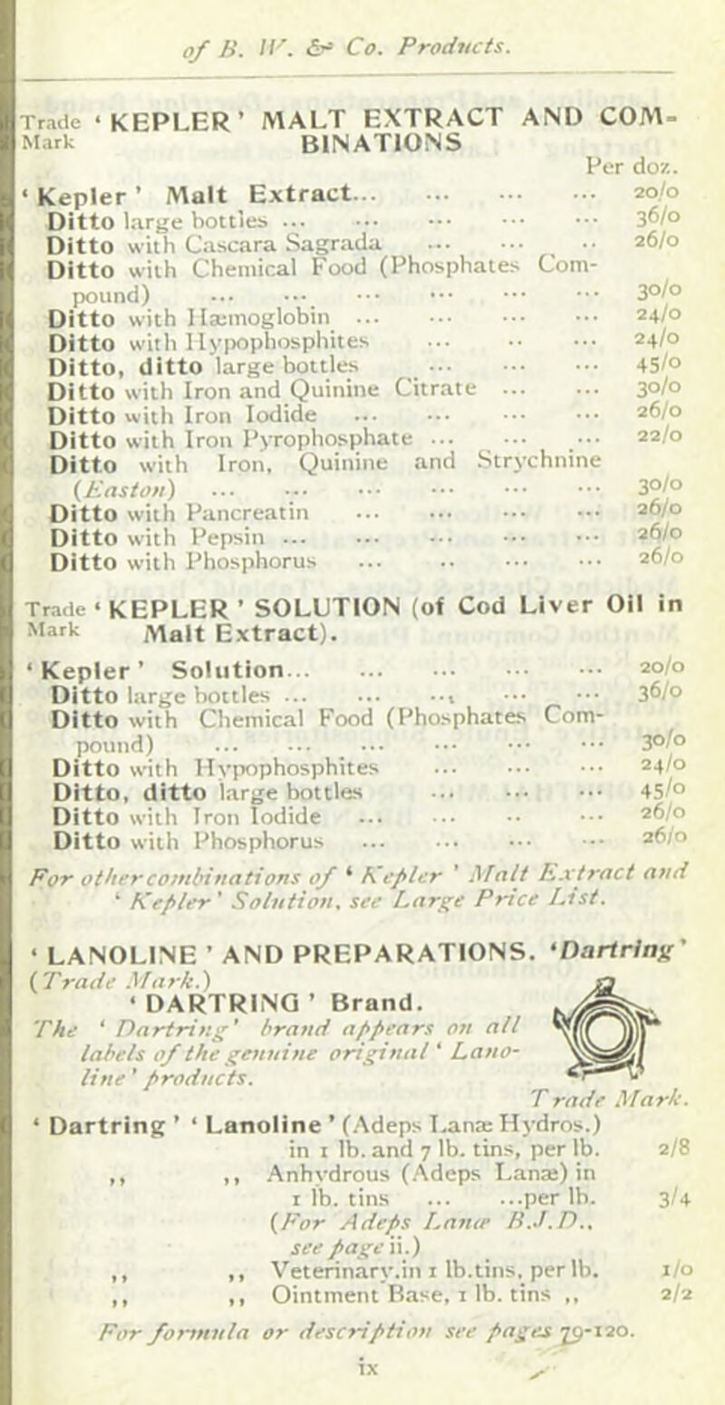 Trade ‘KEPLER’ MALT EXTRACT AND COM- Mark binations Per do/.. ‘ Kepler ’ Malt Extract 20/0 Ditto large botties ... ••• ••• ••• 3^/° Ditto with Cascara Sagrada 26/0 Ditto with Chemical Food (Phosphates Com- pound) ... ••• ••• ••• 3°/° Ditto with ilajmoglobin 24/0 Ditto with llyiKiphosphites ... 24/0 Ditto, ditto large bottles _ 45/° Ditto with Iron and Quinine Citrate ... ... 3°/° Ditto with Iron Iodide ... ... ■.• ••• 26/0 Ditto with Iron PtTopho.sphate 22/0 Ditto with Iron, Quinine and .Strychnine (Easton) ... 3°/° Ditto with Pancreatin 26/0 Ditto with Pepsin 26/0 Ditto with Phosphorus ... 26/0 Trade ‘ KEPLER ’ SOLUTION (of Cod Liver Oil in Mark Malt Extract). ‘Kepler’ Solution 20/0 Ditto large bottles •.• ••• 36/0 Ditto with Chemical Food (Phosphates Com- pound) _ 30/0 Ditto with Uypophosphites 24/0 Ditto, ditto large bottles 45/° Ditto with Iron Iodide 26/0 Ditto with Phosphorus 26/0 For other combinations of ‘ Kefilcr ’ Malt h,.xtract and ‘ Krf>ler ’ Solution, see Large Price List. ‘ LANOLINE ’ AND PREPARATIONS. ‘DartHnff' (Trade Mark.) ‘ DARTRING ’ Brand. The ‘ Dartring' brand af>pears on all labels of the genuine original ‘ Lano- line ’ products. T rade Mark. ‘ Dartring ’ ‘ Lanoiine ’ (.Xdeps T.ana: Hydros.) in I lb. and 7 lb. tins, per lb. 2/8 ,, Anhydrous (.Adeps Lanai) in I lb. tins per lb. 3/4 (For Adeps Lame B.J.D.. see page ii.) ,, Veterinary.in I Ib.tins. per lb. i/o ,, Ointment Base, I lb. tins ,, 2/2 For formula or description see pages y-120.