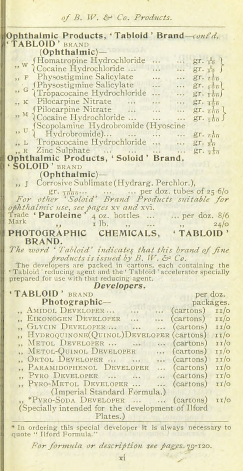 Ophthalmic Products, ‘Tabloid’ Brand—cont'd. ‘TABLOID ’BRAND (Ophthalmic)— (Homatropine Hydrochloride ” (Cocaine Hydrochloride ,, F Physostigmine Salicylate (Physostigmine Salicylate ” (Tropacocaine Hydrochloride „ K Pilocarpine Nitrate (Pilocarpine Nitrate ” ' 1 Cocaine Hydrochloride (Scopolamine Hydrobromide (Hyoscine ” 1 Hydrobromide) ,, L Tropacocaine Hydrochloride ,, R Zinc Sulphate Ophthalmic Products, ‘ Soloid ’ Brand. ‘ SOLOID ’ BRAND (Ophthalmic)— ,, J Corrosive Sublimate ( Hydrarg. Perchlor.), gr. liAm per doz. tubes of 25 6/0 Por other 'Soloid' Brand Products suitable for (^hthalmic use, see pages xv and xvi. Trade ‘ Paroieine ’ 4 oz. bottles per doz. 8/6 „ I lb 24/0 PHOTOGRAPHIC CHEMICALS, ‘ TABLOID ’ BRAND. gr. A I gr. i'll i gr. .lAn gr. Jo) gr. lAn) gr. lAn gr. lAn I gr. sAnJ gr. .,‘,n gr. gr. lin The word ‘ Tabloid’ indicates that this hrarui 0/ fine products is issued by B. IT. Co. The developers .ore packed in cartons, each containing the * Tabloid ■ reducing agent and the ‘ Tabloid 'accelerator specially prepared for use with that reducing agent. Developers. ‘TABLOID’ BRAND per doz. Photographic— packages. ., .Amidol Devf.lofer (cartons) ii/o „ Eikonogen Developer (cartons) ii/o „ Glycin Developer (cartons) ii/o ,, HvDRooi'tNONE(QuiNOL)nEVELOPER (cartons) ii/o „ Mbtol Developer (cartons) ii/o ., Metol-Quinol Developer ... (cartons) 11/0 ,, Ortol Developer (cartons) ii/o ,, Paramidophenol Developer ... (cartons) ii/o ,, Pyro Developer (cartons) ii/o ,, Pyro-Metol Developer (cartons) n/o (Imperial Standard Formula.) ., Pyro-Soda Developer (cartons) ii/o (Specially' intended for the development of Ilford Plates.) ' In ordering this special developer It is always necessary to quote “ Ilford Formula. For formula or description see pagfs-