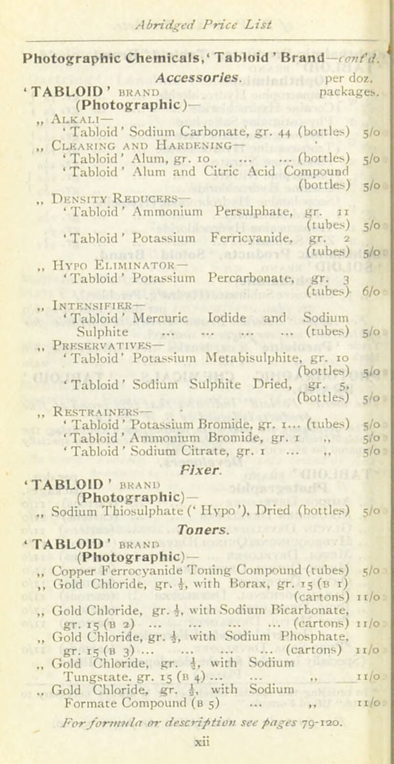 Photographic Chemicals,* Tabloid ’ Brand—* Accessories. per doz. ‘TABLOID’ BRAND packages.. I (Photographic)- „ Alkali— ‘ Tabloid ’ .Sodium Carbonate, gr. 44 (bottles.) 5/0 ,, Clkaking and Hardening— * Tabloid ’ Alum, gr. to (bottles) 5/0 ‘ Tabloid ’ .Mum and Citric .'\cid Compound (bottles) s/o „ Density Reducers— ‘ Tabloid ’ Ammonium Persulphate, gr. It (tubes) S/o ‘ Tabloid ’ Potassium F erricyanide. gr. 2 (tubes) 5/0 Hypo Eliminator- ‘ Tabloid ’ Potassium Percarbonate, gr. 3 (ttibe.s). 6/0 Intensifikr— ‘Tabloid’ Mercuric Iodide and Sodium Sulphite (tubes) s/o ,, Prkservative.s— ‘Tabloid’ Potassium Metabisulphite, gr. to (bottles) 5)0 ‘ Tabloid ’ Sodium Sulphite Dried, gr. 5, (bottles) 5/0 ,, Re-strainer.s— ‘ Tabloid’ Potassium Bromide, gr. t... (tubes) 5/0 ‘ Tabloid ’ Ammonium Bromide, gr. i ., 5/0 ‘ Tabloid ’ .Sodium Citrate, .gr. i 5/0 Fixer. ‘TABLOID’ BRAND (Photographic)— ., Sodium Thiosulphate (‘Hypo’), Dried (bottles) 5/0 Toners. ‘TABLOID’ BRAND (Photographic)— ,, Copper Kerrocyanide Toning Compound (tubes) .s/o ,, Gold Chloride, gr. i, with Borax, gr. 15 (b i) (cartons) ii/o ,, Gold Chloride, gr. i, with .Sodium Bicarbonate, gr. 15 (b 2) (cartons) ii/o „ Gold Chloride, gr. i, with Sodium Phosphate, gr. 15 (b 3) (cartons) 11/0 „ Gold Chloride, gr. L with Sodium Tungstate, gr. 15 (b 4) ,, ii/o .. Gold Chloride, gr. J, with .Sodium Formate Compound (b 5) ... ,, ii/o /'or/ortinila err descriftion see fiages 79-120.