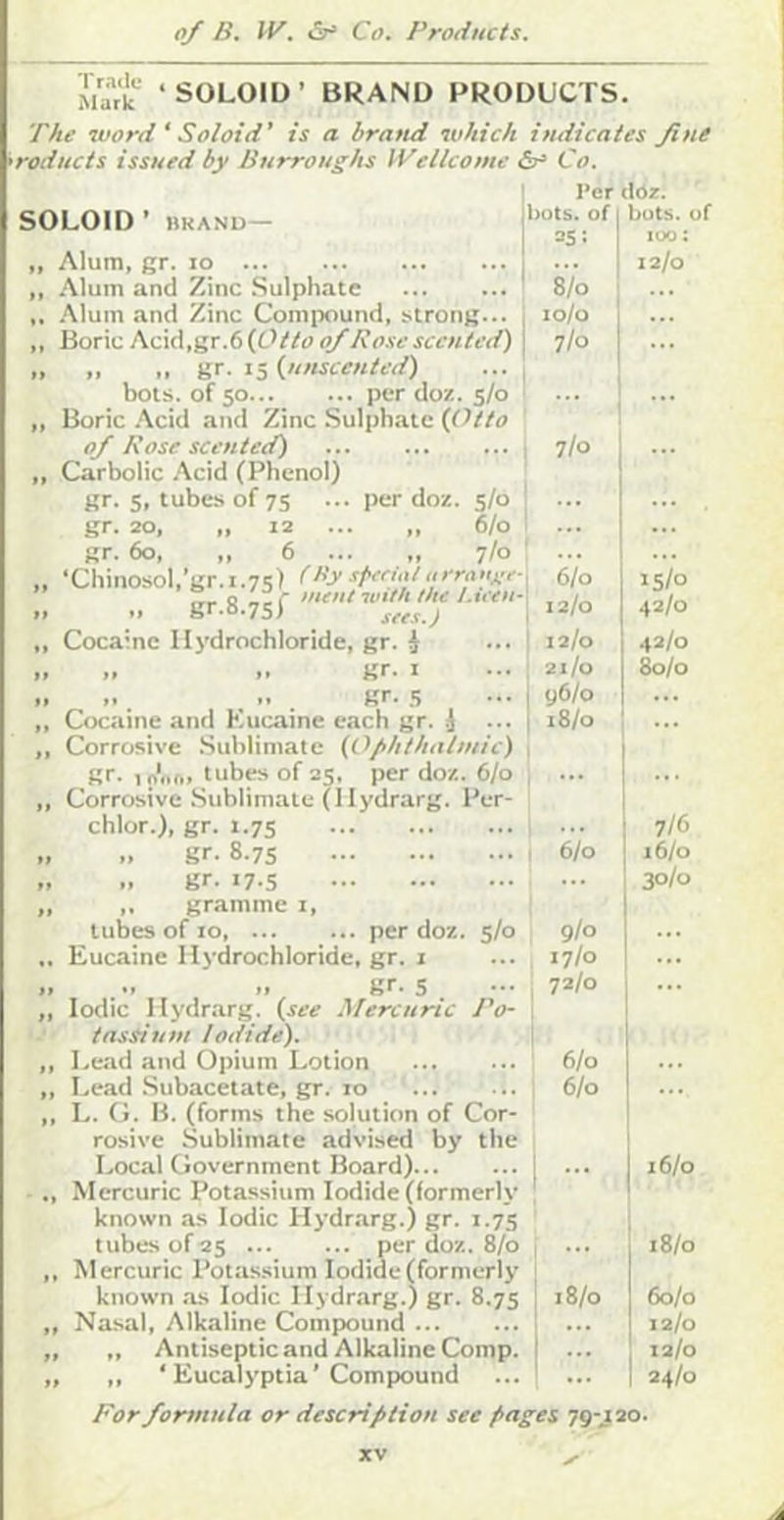 Mark ‘ SOLOID ’ BRAND PRODUCTS. The word ‘ Soloid’ is a brand which indicates fine 'roducts issued by Burroughs IVellcome Co. Per cibz. SOLOID ’ BKAND- bots. of I buts. of Alum, gr. lo Alum and Zinc Sulphate •Mum and Zinc Compound, strong... Boric Acid,gr.6 (Otto of Rose scented) ,, ,, gr. 15 (nnsccnted) hots, of 50 per doz. 5/0 Boric .\cid and Zinc Sulphate (Otto of Rose scented) ; Carbolic .\cid (Phenol) gr. 5, tubes 0(75 ... per do/.. 5/0 | gr. 20, „ 12 ... „ 6/0 gr. 60, „ 6 ... ,, 7/0' , ‘Chinosol,’gr.i.7s) (By speriat urrani;r-. „ tneut With the Lu tH' , .. gr.8.75J , Cocaine Hydrochloride, gr. i . » .. gr. I . ... , _ gr. 5 , Ciocaine and Kucaine e.ach gr. i ... , Corrosive Sublimate (O/ihthahiiic) gr. lo’i.fi. tubes of 25. per doz. 6/0 , Corrosive .Sublimate (llydrarg. Per- chlor.), gr. 1.75 , „ gr. 8.75 , .> gr. 17.5 , ,, gramme i, tubes of 10 per doz. 5/0 . Eucaine Hydrochloride, gr. i . ... ., ^’’■5, , Iodic Hydr.-irg, (see Mercuric Po- tassium Iodide). , Lead and Opium Lotion , Lead Subacetate, gr. 10 „ L. O. B. (forms the solution of Cor- rosive Sublim.ate advised by the Loc.al Government Board) „ Mercuric Potassium Iodide (formerly known as Iodic Hydrarg.) gr. 1.75 tubes 0(25 ... ... per doz. 8/0 ,, Mercuric Potas.sium Iodide (formerly known .as Iodic Hydrarg.) gr. 8.75 ,, Nasal, Alkaline Compound ... „ „ Antiseptic and Alkaline Comp. „ „ ‘ Eucalyptia ’ Compound 25: 8/0 10/0 7/0 7/0 100: 12/0 6/0 15/0 12/0 42/0 12/0 42/0 21/0 Solo 96/0 ... 18/0 7/6 6/0 16/0 9/0 17/0 72/0 6/0 6/0 18/0 30/0 16/0 18/0 60/0 12/0 la/o 24/0 For formula or description see pages 79-320.