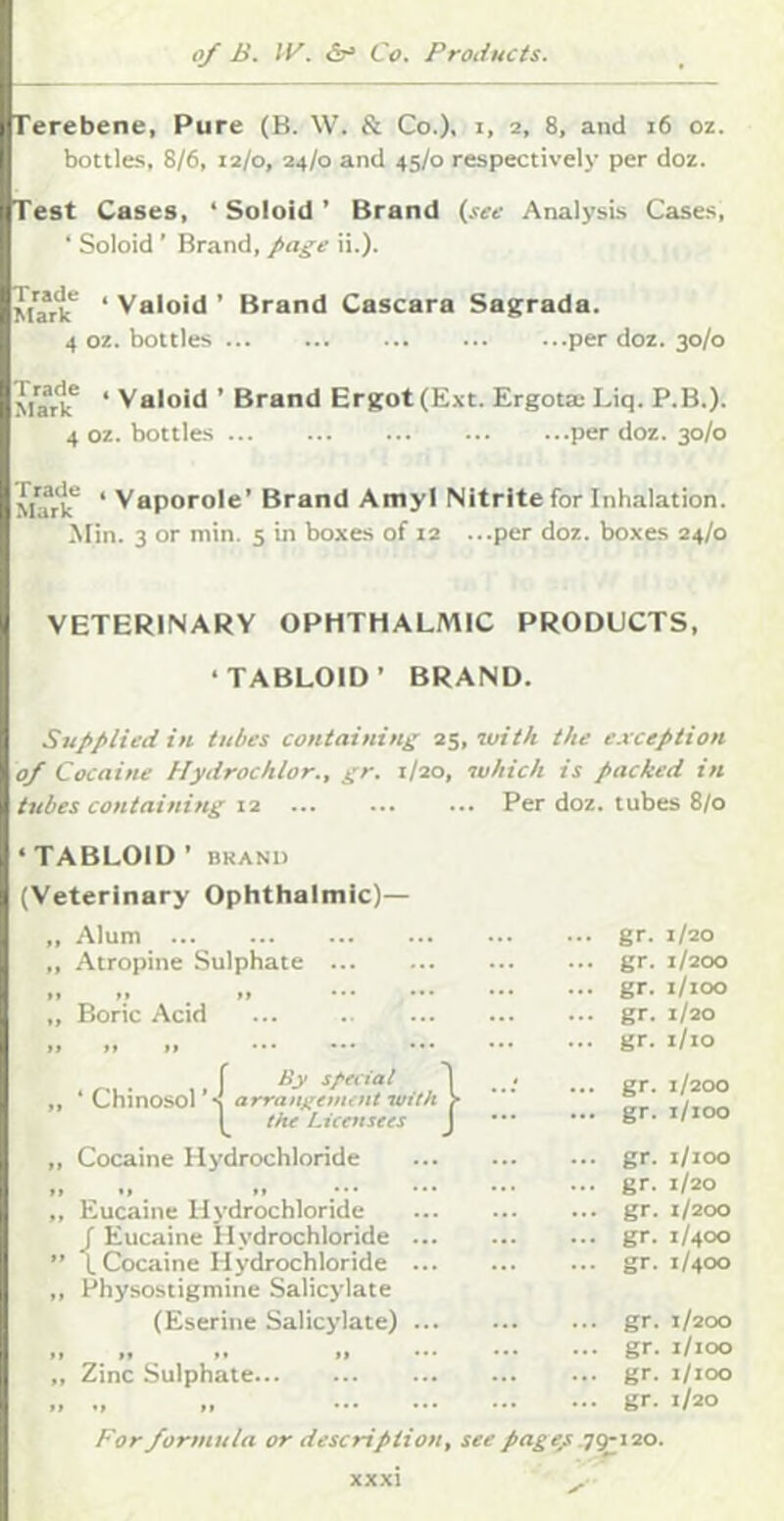 Terebene, Pure (B. W. & Co.), i. 2. 8, and 16 oz. bottles, 8/6, 12/0, 24/0 and 45/0 respectively per doz. Test Cases, ‘ Soloid ’ Brand (see Analysis Cases, ‘ Soloid' Brand, page ii.). ‘ Valoid ’ Brand Cascara Sagrada. 4 oz. bottles per doz. 30/0 Mw'k* * Valoid ’ Brand Ersjot(Ext. Ergota: Liq. P.B.). 4 oz. bottles per doz. 30/0 * Vaporole’ Brand Amyl Nitrite for Inhalation. Min. 3 or min. 5 in boxes of 12 ...per doz. boxes 24/0 VETERINARY OPHTHALMIC PRODUCTS, ‘TABLOID’ BRAND. Supplied in tubes containing i^yiuith the exception 0/ Cocaine Hydrochlor., gr. 1/20, which is packed in tubes containing 12 Per doz. tubes 8/0 ‘TABLOID ’ BRAND (Veterinary Ophthalmic)— „ Alum „ Atropine Sulphate ... »» »* ff • * ,, Boric Acid it fl it •• • ••• r s/'fcial ,, ‘Chinosol’s arrangetmnt •with the Licensees ,, Cocaine Hydrochloride rW(|- Eucaine Hydrochloride f Eucaine Hydrochloride ... L Cocaine Hydrochloride ... Physostigmine Salicylate (Eserine Salicylate) ... „ Zinc Sulphate For formula or description, see page/ gr. 1/20 gr. 1/200 gr. i/ioo gr. 1/20 gr. i/io gr. 1/200 gr. 1/100 gr. 1/100 gr. 1/20 gr. 1/200 gr. 1/400 gr. 1/400 gr. 1/200 gr. 1/100 gr. i/ioo gr. 1/20