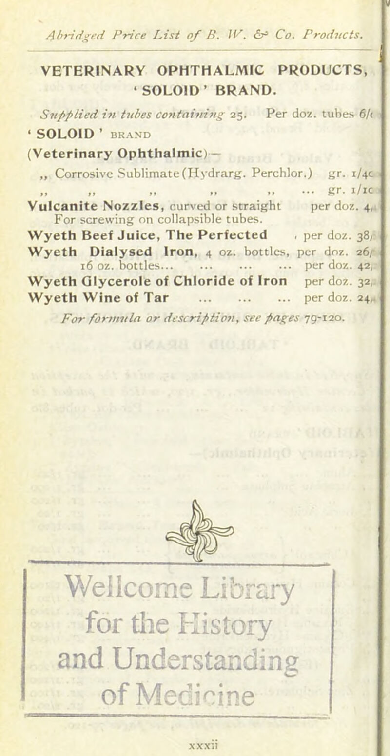 VETERINARY OPHTHALMIC PRODUCTS, ‘SOLOID’ BRAND. Siifiplied in tubes containing 25. Per doz. tubes 6/( ‘ SOLOID ’ BRAND (Veterinary Ophthalmic; - „ Corrosive Sublimate(Hydrarg. Perchlor.) gr. 1/40 „ „ .. gr. i/ic Vulcanite Nozzles, curved or straight per doz. 4,. For screwing on collapsible tubes. Wyeth Beef Juice, The Perfected , per doz. 38,- Wyeth Diaiysed Iron, 4 oz. bottles, per doz. 26/- 16 oz. bottles per doz. 42, Wyeth Qlycerole of Chloride of Iron per doz. 32,1. Wyeth Wine of Tar per doz. 24,. For formula or description, see pages 79-120. Wellcome Library for the History and Understanding of Medicine