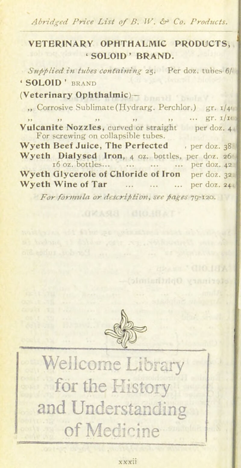 VETERINARY OPHTHALMIC PRODUCTS, ‘ SOLOID’ BRAND. Supplied in tubes containing 25. Per doz. tubes 6A 1 ‘ SOLOID ’ BRAND I (Veterinary Ophthalmic) - „ Corrosive .Sublimate(Hydrarg. Perchlor.) gr. i/4<: ,, „ .. >, ••• gr. i/ic( Vulcanite Nozzles, curved or straight per doz. 4. For screwing on collapsible tubes. Wyeth Beef Juice, The Perfected . per doz. 381 Wyeth Dialysed Iron, 4 oz. bottles, per doz. 26, 16 oz. bottles per doz. 42 s Wyeth Qlycerole of Chloride of Iron per doz. 321 Wyeth Wine of Tar per doz. 24, For formula or descriptioti, see pages 79-120. Wellcome Library for the History and Understanding of Medicine