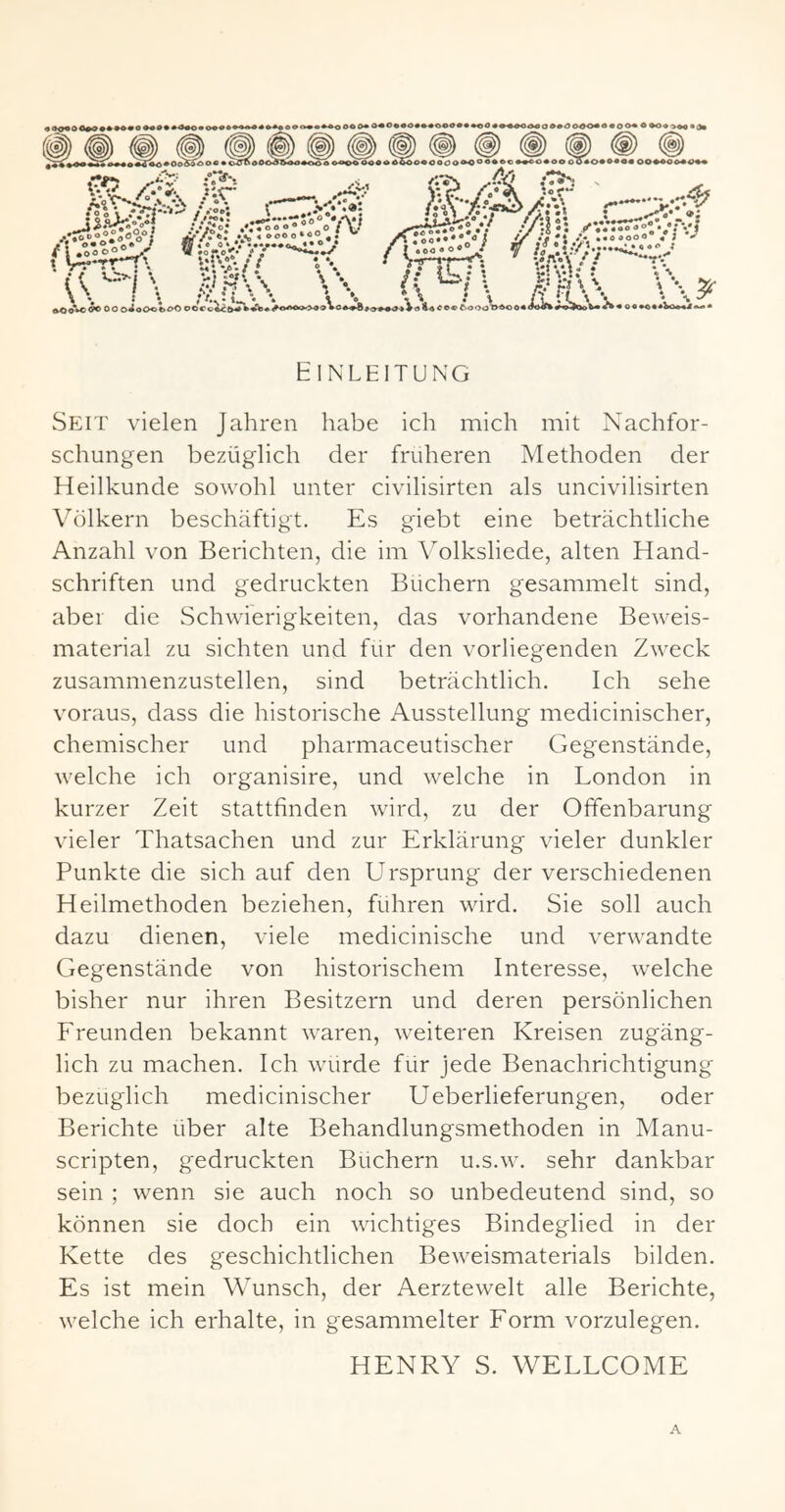 • «. V^-rrT'. Ul'i-// \ \ * \ *. «4)oVo^ 00 0^o0«c>£^ (T^ >\ot^ccc ^ooo^^oo VuA/: ‘ 'c>. \ \ Einleitung Seit vielen Jahren habe ich mich mit Nachfor- schungen bezüglich der früheren Methoden der Heilkunde sowohl unter civilisirten als uncivilisirten Völkern beschäftigt. Es giebt eine beträchtliche Anzahl von Berichten, die im Volksliede, alten Hand- schriften und gedruckten Büchern gesammelt sind, aber die Schwierigkeiten, das vorhandene Beweis- material zu sichten und für den vorliegenden Zweck zusammenzustellen, sind beträchtlich. Ich sehe voraus, dass die historische Ausstellung medicinischer, chemischer und pharmaceutischer Gegenstände, welche ich organisire, und welche in London in kurzer Zeit stattfinden wird, zu der Offenbarung vieler Thatsachen und zur Erklärung vieler dunkler Punkte die sich auf den Ursprung der verschiedenen Heilmethoden beziehen, führen wird. Sie soll auch dazu dienen, viele medicinische und verwandte Gegenstände von historischem Interesse, welche bisher nur ihren Besitzern und deren persönlichen Freunden bekannt waren, weiteren Kreisen zugäng- lich zu machen. Ich würde für jede Benachrichtigung bezüglich medicinischer Ueberlieferungen, oder Berichte über alte Behandlungsmethoden in Manu- scripten, gedruckten Büchern u.s.w. sehr dankbar sein ; wenn sie auch noch so unbedeutend sind, so können sie doch ein wichtiges Bindeglied in der Kette des geschichtlichen Beweismaterials bilden. Es ist mein Wunsch, der Aerztewelt alle Berichte, welche ich erhalte, in gesammelter Form vorzulegen. HENRY S. WELLCOME