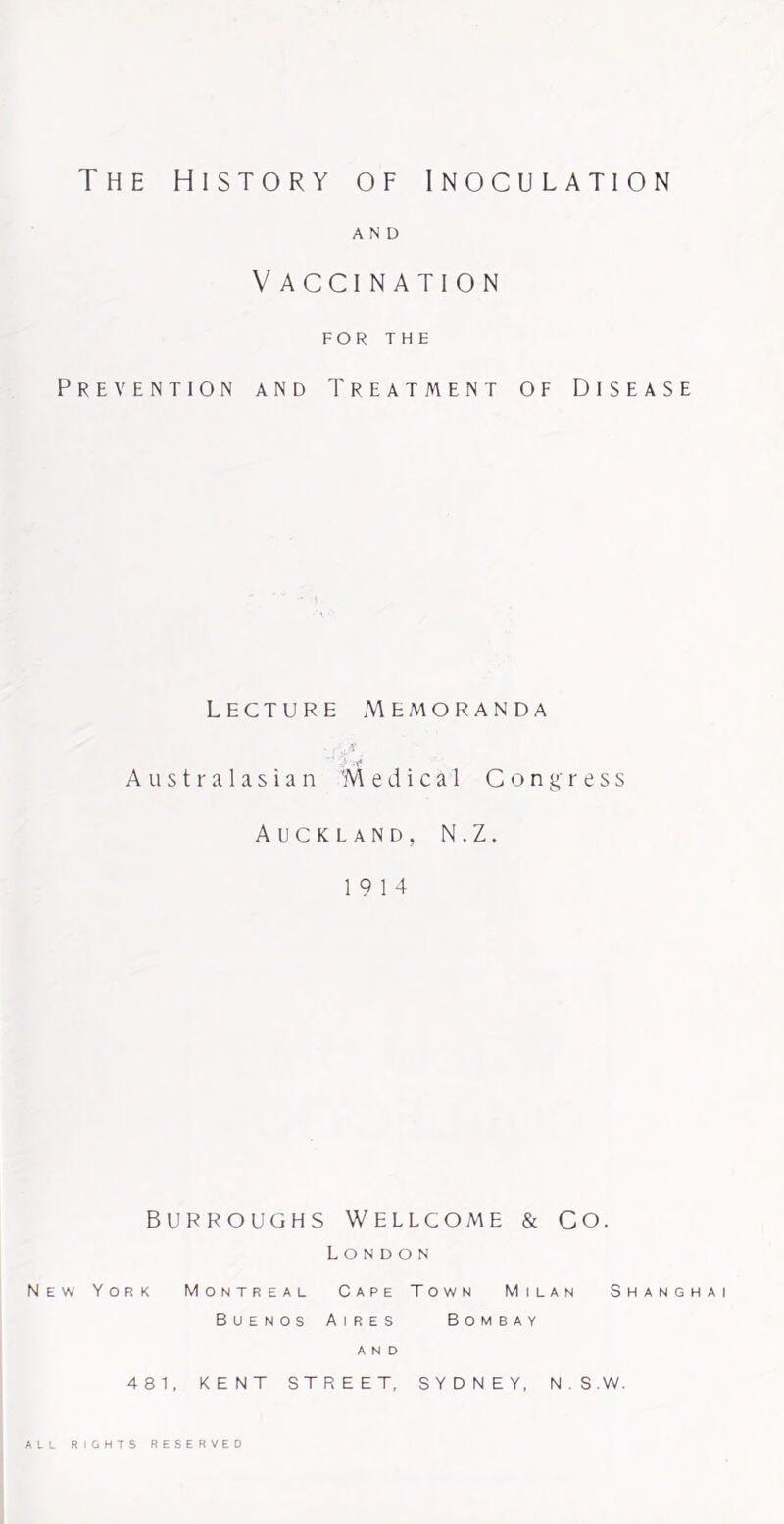 The History of Inoculation AND V ACCI NATION FOR THE Prevention and Treatment of Disease Lecture Memoranda Australasian 'Medical Congress Auckland, N.Z. 19 14 BURROUGHS Wellcome & Co. London New York Montreal Cape Town Milan Shanghai Buenos Aires Bombay AND 481, KENT STREET, SYDNEY, N.S.W. ALL RIGHTS RESERVED