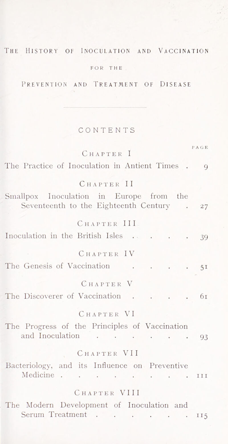 The History of Inoculation and Vaccination FOR THE Prevention and Treatment of Diseas CONTENTS Chapter I The Practice of Inoculation in Antient Times . Chapter II Smallpox Inoculation in Europe from the Seventeenth to the Eighteenth Century Chapter III Inoculation in the British Isles . . . . Chapter IV The Genesis of Vaccination , . . . Chap t e r V The Discoverer of Vaccination . . . . Chapter VI The Progress of the Principles of Vaccination and Inoculation ...... Chapter VII Bacteriology, and its Influence on Preventive Medicine ........ Chapter VIII The Modern Development of Inoculation and Serum Treatment ...... PAGE 9 27 39 51 61 93 111 115