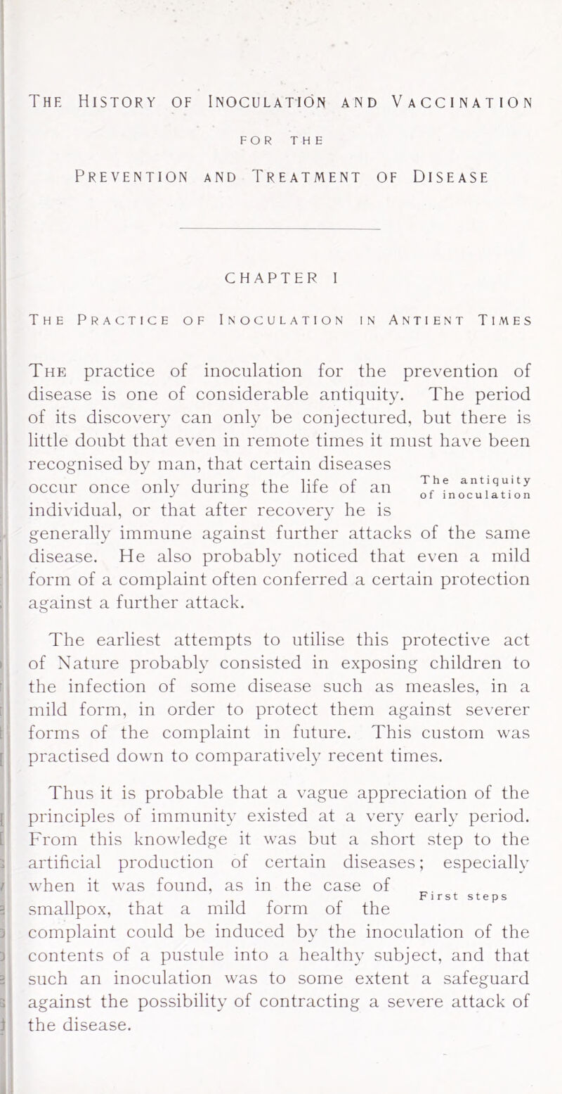 The History of Inoculation and Vaccination FOR THE Prevention and Treatment of Disease chapter i The Practice of Inoculation in Antient Times The practice of inoculation for the prevention of disease is one of considerable antiquity. The period ' of its discovery can only be conjectured, but there is ! little doubt that even in remote times it must have been ' recognised by man, that certain diseases occur once only during the life of an Jo or inoculation individual, or that after recovery he is ; generally immune against further attacks of the same ' disease. He also probably noticed that even a mild : form of a complaint often conferred a certain protection 1 against a further attack. The earliest attempts to utilise this protective act 1 of Nature probably consisted in exposing children to r, the infection of some disease such as measles, in a [ I mild form, in order to protect them against severer I! forms of the complaint in future. This custom was [' practised down to comparatively recent times. I ' Thus it is probable that a vague appreciation of the [ principles of immunity existed at a very early period. [ From this knowledge it was but a short step to the s artificial production of certain diseases; especially / when it was found, as in the case of First steps 3 smallpox, that a mild form of the 3 complaint could be induced by the inoculation of the 3 contents of a pustule into a healthy subject, and that 2 such an inoculation was to some extent a safeguard 3 against the possibility of contracting a severe attack of i the disease. «