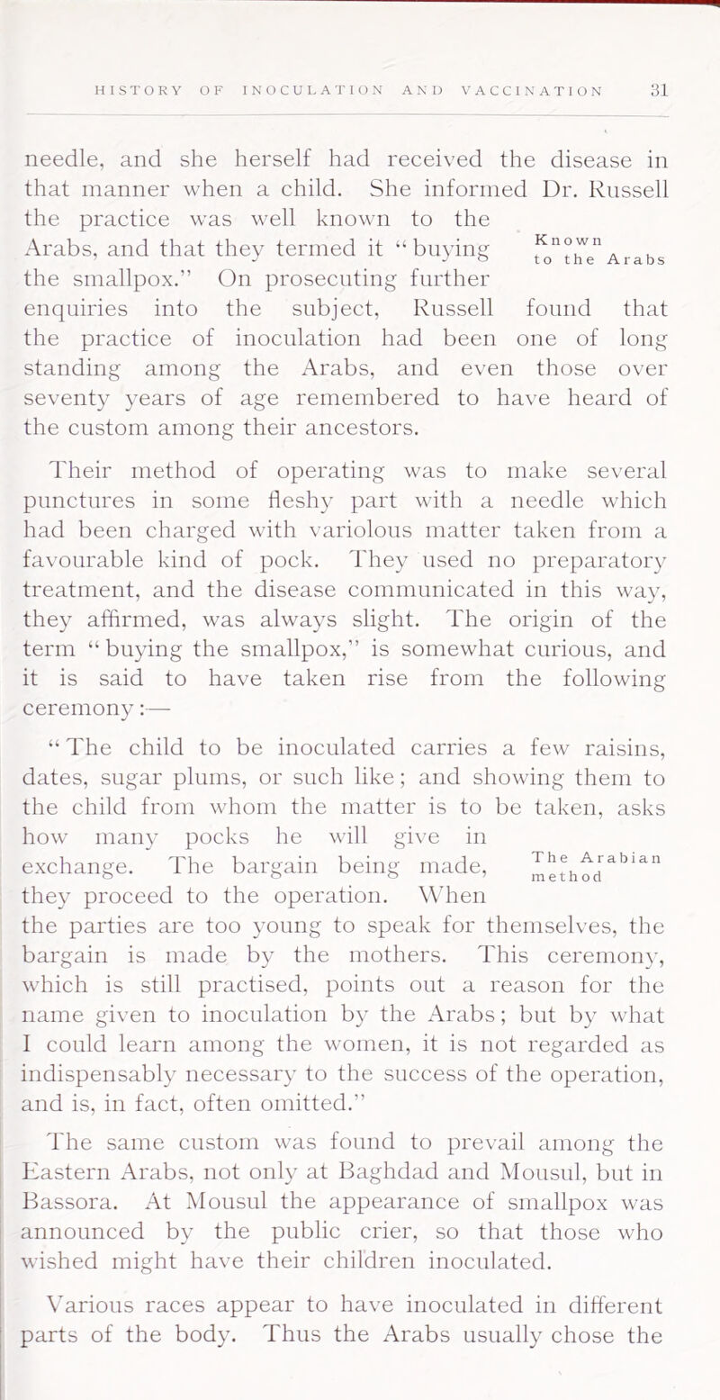 needle, and she herself had received the disease in that manner when a child. She informed Dr. Russell the practice was well known to the Arabs, and that thev termed it “ biiyina k the smallpox.” On prosecuting further enquiries into the subject, Russell found that the practice of inoculation had been one of long standing among the Arabs, and even those over seventy years of age remembered to have heard of the custom among their ancestors. Their method of operating was to make several punctures in some fleshy part with a needle which had been charged with variolous matter taken from a favourable kind of pock. They used no preparatory treatment, and the disease communicated in this way, they affirmed, was always slight. The origin of the term “buying the smallpox,” is somewhat curious, and it is said to have taken rise from the following ceremony:— “ The child to be inoculated carries a few raisins, dates, sugar plums, or such like; and showing them to the child from whom the matter is to be taken, asks how many pocks he will give in exchange. The bargain being made. The Arabian ^ ^ ^ ’method they proceed to the operation. When the parties are too young to speak for themselves, the bargain is made by the mothers. This ceremony, which is still practised, points out a reason for the name given to inoculation by the Arabs; but by what 1 could learn among the women, it is not regarded as indispensably necessary to the success of the operation, and is, in fact, often omitted.” The same custom was found to prevail among the Eastern x\rabs, not only at Baghdad and Mousul, but in Bassora. At Mousul the appearance of smallpox was announced by the public crier, so that those who wished might have their children inoculated. Various races appear to have inoculated in different parts of the body. Thus the Arabs usually chose the