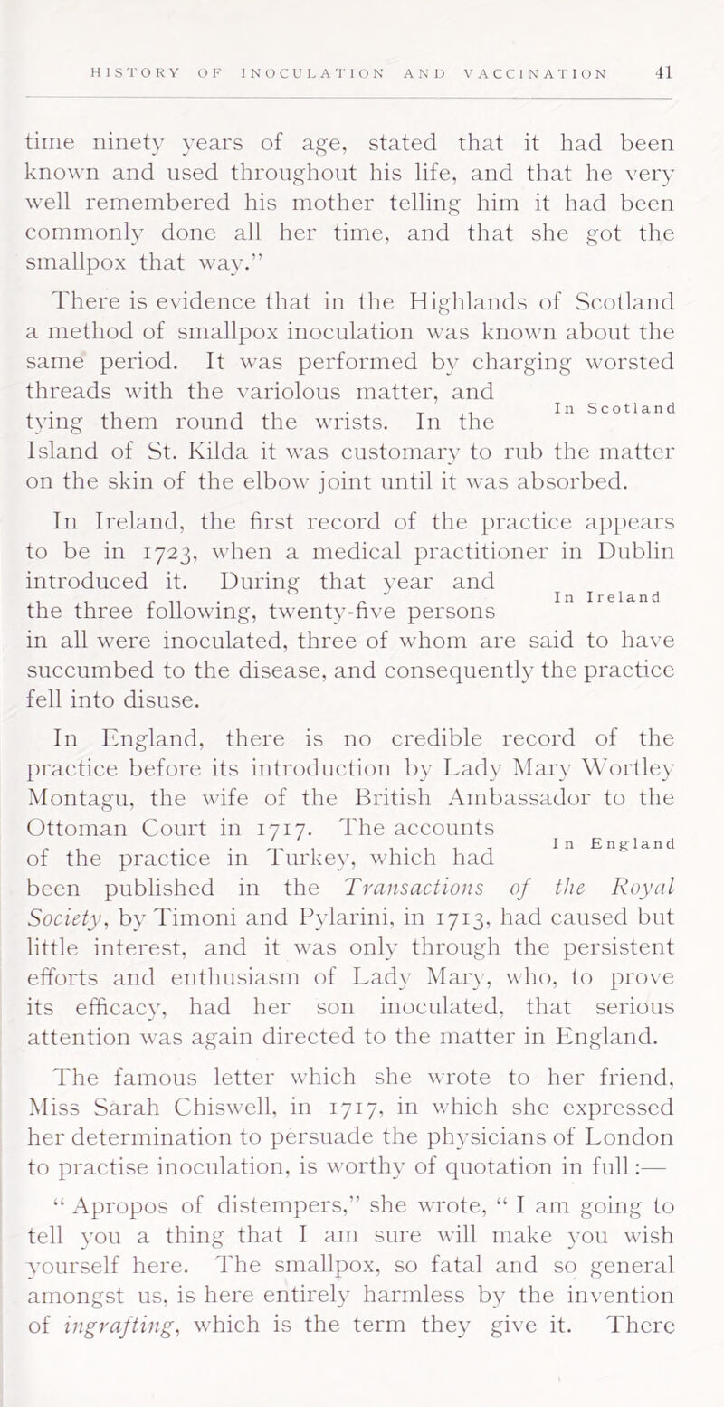 time ninety years of age, stated that it had been known and used throughout his life, and that he very well remembered his mother telling him it had been commonly done all her time, and that she got the smallpox that way.” There is evidence that in the Highlands of Scotland a method of smallpox inoculation was known about the same period. It was performed by charging worsted threads with the variolous matter, and ,1 . _ In Scotland tying them round the wrists. In the Island of St. Kilda it was customary to rub the matter on the skin of the elbow joint until it was absorbed. In Ireland, the first record of the practice appears to be in 1723, when a medical practitioner in Dublin introduced it. During that year and ^ Inireland the three following, twenty-hve persons in all were inoculated, three of whom are said to have succumbed to the disease, and consequently the practice fell into disuse. In England, there is no credible record of the practice before its introduction by Lady Mary Wortley Montagu, the wife of the British Ambassador to the Ottoman Court in 1717. The accounts I'lii InEngland of the practice 111 I urkey, which had been published in the Transactions of the Royal Society, by Timoni and Pylarini, in 1713, had caused but little interest, and it was only through the persistent efforts and enthusiasm of Lady Mary, who, to prove its efficacy, had her son inoculated, that serious attention was again directed to the matter in England. The famous letter which she wrote to her friend. Miss Sarah Chiswell, in 1717, in which she expressed her determination to persuade the physicians of London to practise inoculation, is worthy of quotation in full:— “ Apropos of distempers,” she wrote, “ I am going to ! tell you a thing that I am sure will make you wish ' vourself here. The smallpox, so fatal and so general amongst us, is here entirely harmless by the invention of ingrafting, which is the term they give it. There