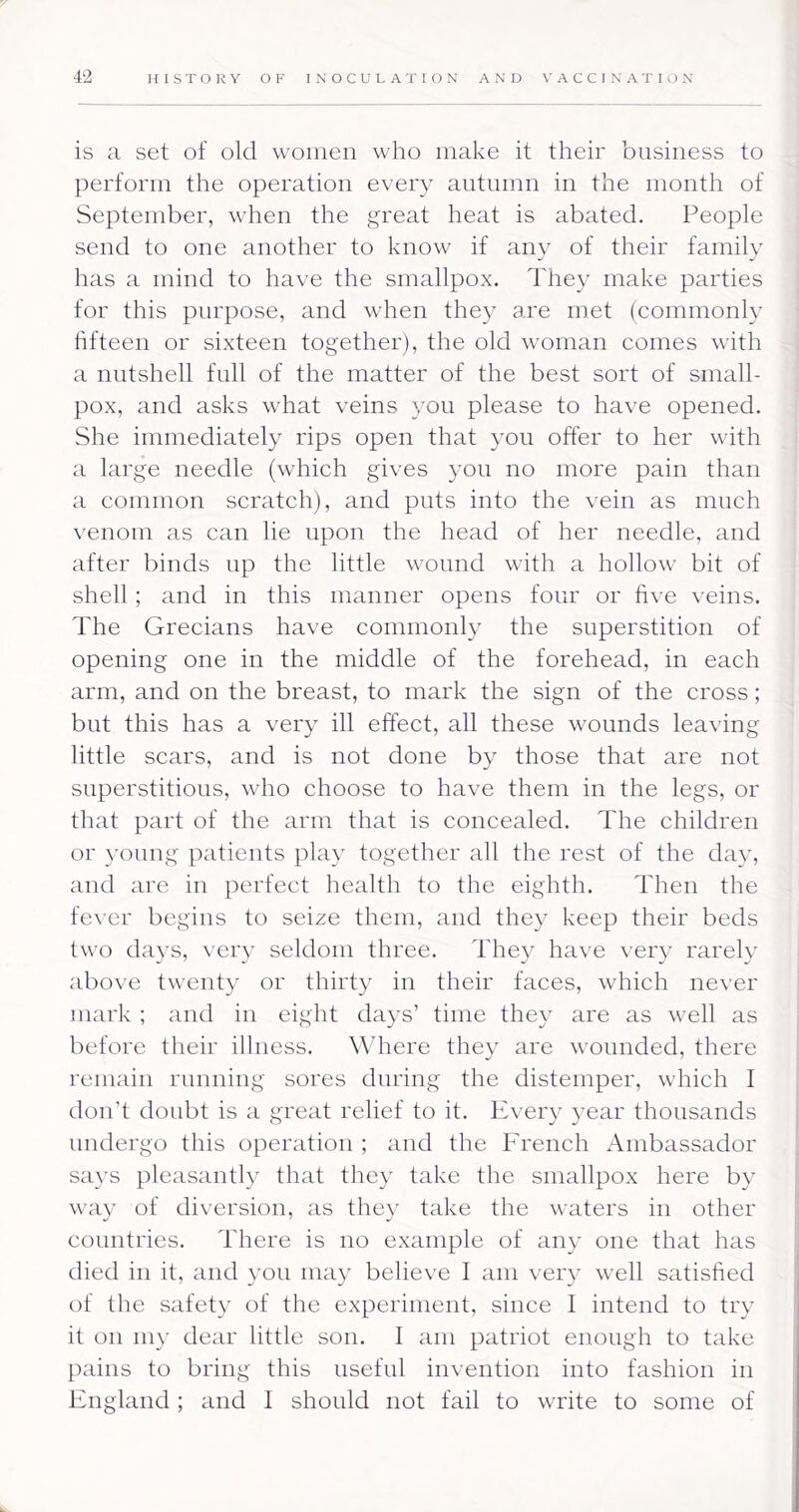 is a set of old woineii who make it their business to perform the operation every autumn in the month of September, when the great heat is abated. People send to one another to know if any of their family has a mind to have the smallpox. They make parties for this purpose, and when they are met (commonly fifteen or sixteen together), the old woman comes with a nutshell full of the matter of the best sort of small- pox, and asks what veins you please to have opened. She immediately rips open that you offer to her with a large needle (which gives you no more pain than a common scratch), and puts into the vein as much venom as can lie upon the head of her needle, and after binds np the little wound with a hollow bit of shell; and in this manner opens four or five veins. The Grecians have commonly the superstition of opening one in the middle of the forehead, in each arm, and on the breast, to mark the sign of the cross; but this has a very ill effect, all these wounds leaving little scars, and is not done by those that are not superstitious, who choose to have them in the legs, or that part of the arm that is concealed. The children or young patients play together all the rest of the day, and are in perfect health to the eighth. Then the fever begins to seize them, and they keep their beds two days, very seldom three. They have \ery rarely above twenty or thirty in their faces, which never mark ; and in eight days’ time they are as well as before their illness. W'here they are wounded, there remain running sores during the distemper, which I don’t doubt is a great relief to it. Every year thousands undergo this operation ; and the French Ambassador says pleasantly that they take the smallpox here by way of diversion, as they take the waters in other countries. There is no example of any one that has died in it, and you may believe I am very well satisfied of the safety of the experiment, since I intend to try it on my dear little son. 1 am patriot enough to take pains to bring this useful invention into fashion in England; and I should not fail to write to some of